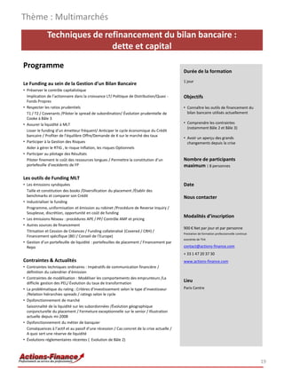 Thème : Multimarchés
              Techniques de refinancement du bilan bancaire :
                              dette et capital
Programme
                                                                                             Durée de la formation
                                                                                             1 jour
Le Funding au sein de la Gestion d’un Bilan Bancaire
• Préserver le contrôle capitalistique
  Implication de l’actionnaire dans la croissance LT/ Politique de Distribution/Quasi -      Objectifs
  Fonds Propres
• Respecter les ratios prudentiels                                                           • Connaître les outils de financement du
  T1 / T2 / Covenants /Piloter le spread de subordination/ Évolution prudentielle de           bilan bancaire utilisés actuellement
  Cooke à Bâle 3
• Assurer la liquidité à MLT                                                                 • Comprendre les contraintes
                                                                                               (notamment Bâle 2 et Bâle 3)
  Lisser le funding d’un émetteur fréquent/ Anticiper le cycle économique du Crédit
  bancaire / Profiter de l’équilibre Offre/Demande de K sur le marché des taux
                                                                                             • Avoir un aperçu des grands
• Participer à la Gestion des Risques                                                          changements depuis la crise
  Aider à gérer le RTIG , le risque Inflation, les risques Optionnels
• Participer au pilotage des Résultats
  Piloter finement le coût des ressources longues / Permettre la constitution d’un           Nombre de participants
  portefeuille d’excédents de FP                                                             maximum : 8 personnes

Les outils de Funding MLT
• Les émissions syndiquées                                                                   Date
  Taille et constitution des books /Diversification du placement /Établir des
  benchmarks et comparer son Crédit                                                          Nous contacter
• Industrialiser le funding
  Programme, uniformisation et émission au robinet /Procédure de Reverse Inquiry /
  Souplesse, discrétion, opportunité en coût de funding
• Les émissions Réseau : procédures APE / PP/ Contrôle AMF et pricing
                                                                                             Modalités d’inscription
• Autres sources de financement
                                                                                             900 € Net par jour et par personne
  Titrisation et Cession de Créances / Funding collateralisé (Covered / CRH) /
                                                                                             Prestation de formation professionnelle continue
  Financement spécifique (BEI / Conseil de l’Europe)
                                                                                             exonérée de TVA
• Gestion d’un portefeuille de liquidité : portefeuilles de placement / Financement par
  Repo                                                                                       contact@actions-finance.com
                                                                                             + 33 1 47 20 37 30
Contraintes & Actualités                                                                     www.actions-finance.com
• Contraintes techniques ordinaires : Impératifs de communication financière /
  définition du calendrier d’émission
• Contraintes de modélisation : Modéliser les comportements des emprunteurs /La
  difficile gestion des PEL/ Évolution du taux de transformation
                                                                                             Lieu
• La problématique du rating : Critères d’investissement selon le type d’investisseur        Paris Centre
  /Relation hiérarchies spreads / ratings selon le cycle
• Dysfonctionnement de marché
  Saisonnalité de la liquidité sur les subordonnées /Évolution géographique
  conjoncturelle du placement / Fermeture exceptionnelle sur le senior / Illustration
  actuelle depuis mi-2008
• Dysfonctionnement du métier de banquier
  Conséquences à l’actif et au passif d’une récession / Cas concret de la crise actuelle /
  A quoi sert une réserve de liquidité
• Évolutions réglementaires récentes ( Evolution de Bâle 2)




                                                                                                                                                19
 