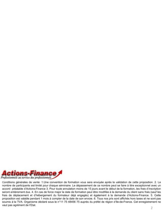 Conditions générales de vente: 1.Une convention de formation vous sera envoyée après la validation de cette proposition. 2. Le
nombre de participants est limité pour chaque séminaire. Le dépassement de ce nombre peut se faire à titre exceptionnel avec un
accord préalable d’Actions-Finance 3. Pour toute annulation moins de 15 jours avant le début de la formation, les frais d’inscription
seront entièrement dus. 4. En cas de force major la date de formation peut être modifiée à la demande du client sans frais (sauf les
frais de déplacement et d’hébergement du formateur déjà engagés) et également à la demande d’Actions-Finance. 5. Cette
proposition est valable pendant 1 mois à compter de la date de son envoie. 6. Tous nos prix sont affichés hors taxes et ne sont pas
soumis à la TVA. Organisme déclaré sous le n°11 75 48456 75 auprès du préfet de région d’Ile-de-France. Cet enregistrement ne
vaut pas agrément de l’Etat.
                                                                                                                            2
 