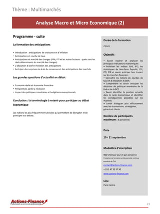 Thème : Multimarchés

                        Analyse Macro et Micro Economique (2)

Programme - suite
                                                                                          Durée de la formation
La formation des anticipations                                                            2 jours

• Introduction : anticipations de croissance et d’inflation
• Anticipations et courbe de taux
                                                                                          Objectifs
• Anticipations et marché des changes (PPA, PTI et les autres facteurs : quels sont les
                                                                                          • Savoir repérer et analyser les
  réels déterminants du marché des changes)
                                                                                          principaux indicateurs économiques
• L’allocation d’actif en fonction des anticipations                                      • Maîtriser les indices ISM, IFO, les
• Anticiper des surprises vis-à-vis du consensus et des anticipations des marchés         statistiques de Non-farm Payrolls, CPI,
                                                                                          PPI, PIB et savoir anticiper leur impact
                                                                                          sur les marchés financiers
Les grandes questions d’actualité en débat                                                • Connaître les notions de courbes de
                                                                                          taux et d’allocation d’actifs
                                                                                          • Comprendre et savoir anticiper les
• Economie réelle et économie financière                                                  décisions de politique monétaire de la
• Perspectives après la récession                                                         Fed et de la BCE
• Impact des politiques monétaires et budgétaires exceptionnels                           • Savoir identifier la position actuelle
                                                                                          dans le cycle économique et identifier
                                                                                          les conséquences possibles sur les
Conclusion : la terminologie à retenir pour participer au débat                           marchés
                                                                                          • Savoir dialoguer plus efficacement
économique                                                                                avec les économistes, stratégistes,
                                                                                          gérants et clients
Les notions les plus fréquemment utilisées qui permettent de décrypter et de
participer aux débats.                                                                    Nombre de participants
                                                                                          maximum : 8 personnes


                                                                                          Date

                                                                                          10 - 11 septembre


                                                                                          Modalités d’inscription

                                                                                          900 € Net par jour et par personne
                                                                                          Prestation de formation professionnelle continue
                                                                                          exonérée de TVA

                                                                                          contact@actions-finance.com
                                                                                          + 33 1 47 20 37 30
                                                                                          www.actions-finance.com


                                                                                          Lieu
                                                                                          Paris Centre




                                                                                                                                             23
 