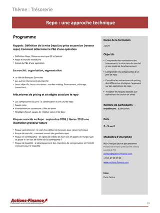Thème : Trésorerie

                                   Repo : une approche technique

Programme
                                                                                         Durée de la formation
Rappels : Définition de la mise (repo) ou prise en pension (reverse                      2 jours
repo). Comment déterminer le P&L d’une opération
                                                                                         Objectifs
• Définition Repo / Reverse ainsi que GC et Spécial
• Repo et marché monétaire                                                               • Comprendre les motivations des
• Calcul du P&L d’une opération                                                            intervenants, la structure du marché
                                                                                           et son mode de fonctionnement
Le marché : organisation, segmentation                                                   • Comprendre les composantes d’un
                                                                                           prix de repo
• Le rôle de Banques Centrales
• Les autres intervenants du marché                                                      • Connaître les mécanismes de pricing
                                                                                           des différentes stratégies s’appuyant
• Leurs objectifs, leurs contraintes : market-making, financement, arbitrage,
                                                                                           sur des opérations de repo
  couverture…
                                                                                         • Analyser les risques associés aux
Mécanismes de pricing et stratégies associant le repo                                      opérations de cession de titres


•   Les composantes du prix : la construction d’une courbe repo
•   Savoir coter                                                                         Nombre de participants
•   Financement et couverture. Effet de levier                                           maximum : 8 personnes
•   Stratégie d’asset-swaps, de relative value et de base


Risques associés au Repo : septembre 2009 / février 2010 une                             Date
illustration grandeur nature
                                                                                         2 - 3 avril
• Risque opérationnel : le coût d’un défaut de livraison pour raison technique
• Risque de marché : comment couvrir des positions repo
• Risque de contrepartie : les lignes de crédit, les hair-cuts et appels de marge. Que   Modalités d’inscription
  se passe-t-il en cas de faillite de la contrepartie ?
• Risque de liquidité : le développement des chambres de compensation et l’intérêt       900 € Net par jour et par personne
  croissant pour le tripartite                                                           Prestation de formation professionnelle continue
                                                                                         exonérée de TVA

                                                                                         contact@actions-finance.com
                                                                                         + 33 1 47 20 37 30
                                                                                         www.actions-finance.com



                                                                                         Lieu
                                                                                         Paris Centre




                                                                                                                                            26
 