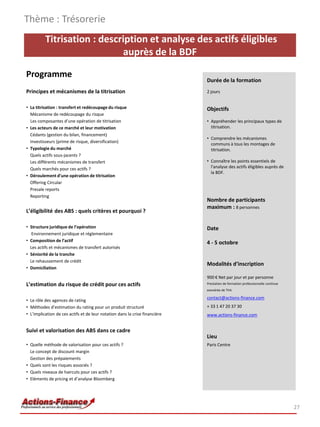 Thème : Trésorerie
          Titrisation : description et analyse des actifs éligibles
                             auprès de la BDF

Programme
                                                                             Durée de la formation
Principes et mécanismes de la titrisation                                    2 jours


• La titrisation : transfert et redécoupage du risque                        Objectifs
  Mécanisme de redécoupage du risque
  Les composantes d’une opération de titrisation                             • Appréhender les principaux types de
• Les acteurs de ce marché et leur motivation                                  titrisation.
  Cédants (gestion du bilan, financement)
                                                                             • Comprendre les mécanismes
  Investisseurs (prime de risque, diversification)
                                                                               communs à tous les montages de
• Typologie du marché                                                          titrisation.
  Quels actifs sous-jacents ?
  Les différents mécanismes de transfert                                     • Connaître les points essentiels de
  Quels marchés pour ces actifs ?                                              l'analyse des actifs éligibles auprès de
                                                                               la BDF.
• Déroulement d’une opération de titrisation
  Offering Circular
  Presale reports
  Reporting
                                                                             Nombre de participants
                                                                             maximum : 8 personnes
L’éligibilité des ABS : quels critères et pourquoi ?

• Structure juridique de l’opération                                         Date
   Environnement juridique et réglementaire
• Composition de l’actif                                                     4 - 5 octobre
  Les actifs et mécanismes de transfert autorisés
• Séniorité de la tranche
  Le rehaussement de crédit
                                                                             Modalités d’inscription
• Domiciliation
                                                                             900 € Net par jour et par personne
L’estimation du risque de crédit pour ces actifs                             Prestation de formation professionnelle continue
                                                                             exonérée de TVA

                                                                             contact@actions-finance.com
• Le rôle des agences de rating
• Méthodes d’estimation du rating pour un produit structuré                  + 33 1 47 20 37 30
• L’implication de ces actifs et de leur notation dans la crise financière   www.actions-finance.com


Suivi et valorisation des ABS dans ce cadre
                                                                             Lieu
• Quelle méthode de valorisation pour ces actifs ?                           Paris Centre
  Le concept de discount margin
  Gestion des prépaiements
• Quels sont les risques associés ?
• Quels niveaux de haircuts pour ces actifs ?
• Eléments de pricing et d’analyse Bloomberg




                                                                                                                                27
 