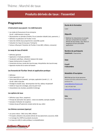 Thème : Marché de taux

                               Produits dérivés de taux : l’essentiel

Programme
                                                                                         Durée de la formation
L’instrument sous-jacent : le crédit bancaire                                            1 jour

• Les modes de financement d’une entreprise
  Cas #1 : crédit bancaire à cinq ans                                                    Objectifs
• Décomposition en périodes d’intérêt, Flux et calendrier détaillé (rolls, paiements…)
• Définition et publication de l’Euribor 3 mois                                          • Maîtriser les mécanismes et concepts
                                                                                           clés pour comprendre les produits
• Calcul des intérêts (taux proportionnel, exact/360, ajusté)
                                                                                           dérivés de taux (swaps, caps, floors et
• Evaluation du risque de taux pour l’entreprise                                           swaptions) et leurs principales
• Facteurs influençant l’évolution de l’Euribor 3 mois (BCE, inflation, croissance)        applications


Le swap de taux d’intérêt                                                                Nombre de participants
                                                                                         maximum : 8 personnes
•   Définition générale
•   Application à l’exemple précédent
•   Vocabulaire spécifique, utilisations typiques des swaps
                                                                                         Date
•   Swaps interbancaires et swaps OTC
•   Conversions de taux, courbe des taux de swap, interprétation des taux de swap
                                                                                         4 avril
•   Approche intuitive de la notion de forward
                                                                                         4 décembre

Les forwards de l’Euribor 3mois et application pratique
                                                                                         Modalités d’inscription
• Définition
• Calcul approché (≤ 1 an)                                                               900 € Net par jour et par personne
• Calcul exact (DF puis forwards) : principes, application (année 1, 2 … n)              Prestation de formation professionnelle continue
  Cas #2 : dette à taux fixe                                                             exonérée de TVA

• Stratégie du double swap : décomposition des flux, tableau récapitulatif               contact@actions-finance.com
• Intérêt et risque de la stratégie, calcul du point mort
                                                                                         + 33 1 47 20 37 30
• Interprétation des résultats, possibilité d’arbitrage
                                                                                         www.actions-finance.com

Les options de taux
                                                                                         Lieu
•   Définition (caps, floors, swaptions)
                                                                                         Paris Centre
•   Principe de valorisation des options : notion de volatilité, exemple simplifié
•   Exemples d’utilisation de swaptions
•   Analyse de pay-off optionnels simples (achat de cap, collar)


Les thèmes connexes (aperçu)

•   Les autres indices : CMS, Eonia, RMS, inflation
•   Principales utilisations des produits dérivés de taux (placement, assurance, ALM)
•   Le montage d’un EMTN, les produits structurés
•   Le risque de crédit, le cadre juridique, la comptabilisation




                                                                                                                                            32
 