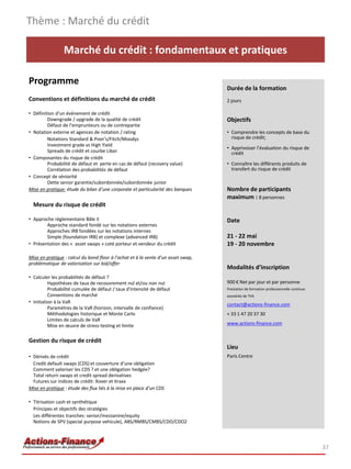 Thème : Marché du crédit

                 Marché du crédit : fondamentaux et pratiques

Programme
                                                                                   Durée de la formation
Conventions et définitions du marché de crédit                                     2 jours

• Définition d'un événement de crédit
         Downgrade / upgrade de la qualité de crédit                               Objectifs
         Défaut de l’emprunteurs ou de contrepartie
• Notation externe et agences de notation / rating                                 • Comprendre les concepts de base du
         Notations Standard & Poor's/Fitch/Moodys                                    risque de crédit;
         Investment grade vs High Yield
                                                                                   • Apprivoiser l’évaluation du risque de
         Spreads de crédit et courbe Libor                                           crédit
• Composantes du risque de crédit
         Probabilité de défaut et perte en cas de défaut (recovery value)          • Connaître les différents produits de
         Corrélation des probabilités de défaut                                      transfert du risque de crédit
• Concept de séniorité
         Dette senior garantie/subordonnée/subordonnée junior
Mise en pratique: étude du bilan d’une corporate et particularité des banques      Nombre de participants
                                                                                   maximum : 8 personnes
  Mesure du risque de crédit

• Approche réglementaire Bâle II                                                   Date
        Approche standard fondé sur les notations externes
        Approches IRB fondées sur les notations internes
        Simple (foundation IRB) et complexe (advanced IRB)                         21 - 22 mai
• Présentation des « asset swaps » coté porteur et vendeur du crédit               19 - 20 novembre

Mise en pratique : calcul du bond floor à l’achat et à la vente d’un asset swap,
problématique de valorisation sur bid/offer
                                                                                   Modalités d’inscription
• Calculer les probabilités de défaut ?
          Hypothèses de taux de recouvrement nul et/ou non nul                     900 € Net par jour et par personne
          Probabilité cumulée de défaut / taux d'intensité de défaut               Prestation de formation professionnelle continue
          Conventions de marché                                                    exonérée de TVA
• Initiation à la VaR                                                              contact@actions-finance.com
          Paramètres de la VaR (horizon, intervalle de confiance)
          Méthodologies historique et Monte Carlo                                  + 33 1 47 20 37 30
          Limites de calculs de VaR
          Mise en œuvre de stress-testing et limite                                www.actions-finance.com


Gestion du risque de crédit
                                                                                   Lieu
• Dérivés de crédit                                                                Paris Centre
  Credit default swaps (CDS) et couverture d’une obligation
  Comment valoriser les CDS ? et une obligation hedgée?
  Total return swaps et credit spread derivatives
  Futures sur indices de crédit: Xover et itraxx
Mise en pratique : étude des flux liés à la mise en place d’un CDS

• Titrisation cash et synthétique
  Principes et objectifs des stratégies
  Les différentes tranches: senior/mezzanine/equity
  Notions de SPV (special purpose vehicule), ABS/RMBS/CMBS/CDO/CDO2



                                                                                                                                      37
 