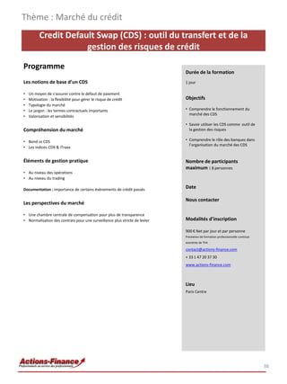 Thème : Marché du crédit
          Credit Default Swap (CDS) : outil du transfert et de la
                      gestion des risques de crédit

Programme
                                                                            Durée de la formation
Les notions de base d’un CDS                                                1 jour

•   Un moyen de s’assurer contre le défaut de paiement
•   Motivation : la flexibilité pour gérer le risque de crédit              Objectifs
•   Typologie du marché
•   Le jargon : les termes contractuels importants                          • Comprendre le fonctionnement du
                                                                              marché des CDS
•   Valorisation et sensibilités
                                                                            • Savoir utiliser les CDS comme outil de
Compréhension du marché                                                       la gestion des risques

• Bond vs CDS                                                               • Comprendre le rôle des banques dans
                                                                              l’organisation du marché des CDS
• Les indices CDX & iTraxx


Éléments de gestion pratique                                                Nombre de participants
                                                                            maximum : 8 personnes
• Au niveau des opérations
• Au niveau du trading

Documentation : importance de certains évènements de crédit passés
                                                                            Date

                                                                            Nous contacter
Les perspectives du marché

• Une chambre centrale de compensation pour plus de transparence
• Normalisation des contrats pour une surveillance plus stricte de levier   Modalités d’inscription

                                                                            900 € Net par jour et par personne
                                                                            Prestation de formation professionnelle continue
                                                                            exonérée de TVA

                                                                            contact@actions-finance.com
                                                                            + 33 1 47 20 37 30
                                                                            www.actions-finance.com



                                                                            Lieu
                                                                            Paris Centre




                                                                                                                               38
 