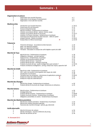 Sommaire - 1

Organisation et acteurs
                         Organisation des marchés financiers                                                p. 7
                         Organisation d’une banque d’investissement                                         p. 8
                         Organisation d'une salle des marchés                                               p. 9

Multimarchés
                         Introduction aux marchés financiers                                                p. 10-11
                         Finance pour les non-financiers                                                    p. 12
                         Finance comportementale                                                            p. 13
                         Marché monétaire : fondamentaux et pratiques                                       p. 14
                         Initiation aux produits dérivés : options, futures, swaps                          p. 15
                         Initiation aux produits dérivés et structurés                                      p. 16-17
                         Initiation à la finance islamique : fondamentaux et pratiques                      p. 18
                         Techniques de refinancement du bilan bancaire : dette et capital                   p. 19
                         Analyse chartiste : théorie et pratique                                            p. 20-21
                         Analyse Macro et Micro Economique                                N                 p. 22-23

Trésorerie
                         Trésorerie de banque : les produits du bilan bancaire                              p. 24
                         Repo: une approche pratique                                                        p. 25
                         Repo: une approche technique                                                       p. 26
                         Titrisation : description et analyse des actifs éligibles auprès de la BDF         p. 27

Marché de Taux
                         Marché de taux : fondamentaux et pratiques                                         p. 28
                         Obligations classiques : pricing et gestion                                        p. 29
                         Swaps de taux : Fondamentaux et pratique                                           p. 30
                         Initiation au pricing des produits de taux                                         p. 31
                         Produits dérivés de taux : l’essentiel                                             p. 32
                         Produits dérivés de taux : utilisation et pricing                                  p. 33
                         Produits structurés de taux : quelle stratégie dans quel contexte ?                p. 34-35
                         Produits monétaires et obligataires : pricing, analyse des risques, approche VaR   p. 36

Marché du Crédit
                         Marché du crédit : fondamentaux et pratiques                                       p. 37
                         CDS : outils du transfert et de la gestion des risques de crédit                   p. 38
                         Introduction à la titrisation                                                      p. 39
                         Titrisation pour les entreprises : mécanismes et applications pratiques            p. 40-41
                         Analyse du risque de crédit Corporate                               N              p. 42
                         Analyse du risque de crédit Bancaire                                N              p. 43

Marché des Changes
                         Marché des changes : fondamentaux et pratiques                                     p. 44
                         Produits dérivés et structurés de change: mécanismes et utilisations               p. 45

Marché Actions
                         Marché actions : fondamentaux et pratiques                                         p. 46
                         Stratégie Delta One                                                                p. 47
                         Produits dérivés d’actions : fondamentaux et pratiques                             p. 48-49
                         Produits structurés d'actions : fondamentaux et pratiques                          p. 50-51
                         Obligations convertibles en actions : fondamentaux et pratiques                    p. 52

Marché des Matières premières
                         Marché des matières premières : fondamentaux et pratiques                          p. 53
                         Marché des matières premières agricoles                                            p. 54
                         Panorama des marchés d’énergie : pétrole, gaz, électricité                         p. 55

Actifs alternatifs
                         Marché d’émission de carbone                                                       p. 56
                         Dérivés climatiques : marché et éléments de pricing                                p. 57
                         Marchés des dérivés de fret                                                        p. 58


     N : Nouveauté 2012



                                                                                                                        4
1)
 