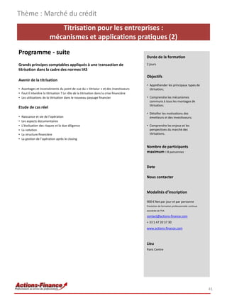 Thème : Marché du crédit
                            Titrisation pour les entreprises :
                         mécanismes et applications pratiques (2)
Programme - suite
                                                                                          Durée de la formation
Grands principes comptables appliqués à une transaction de                                2 jours
titrisation dans la cadre des normes IAS
                                                                                          Objectifs
Avenir de la titrisation
                                                                                          • Appréhender les principaux types de
• Avantages et inconvénients du point de vue du « titriseur » et des investisseurs          titrisation;
• Faut il interdire la titrisation ? Le rôle de la titrisation dans la crise financière
• Les utilisations de la titrisation dans le nouveau paysage financier                    • Comprendre les mécanismes
                                                                                            communs à tous les montages de
                                                                                            titrisation;
Etude de cas réel
                                                                                          • Détailler les motivations des
•   Naissance et vie de l’opération                                                         émetteurs et des investisseurs;
•   Les aspects documentaires
•   L’évaluation des risques et la due diligence                                          • Comprendre les enjeux et les
•   La notation                                                                             perspectives du marché des
•   La structure financière                                                                 titrisations.
•   La gestion de l’opération après le closing

                                                                                          Nombre de participants
                                                                                          maximum : 8 personnes


                                                                                          Date

                                                                                          Nous contacter


                                                                                          Modalités d’inscription

                                                                                          900 € Net par jour et par personne
                                                                                          Prestation de formation professionnelle continue
                                                                                          exonérée de TVA

                                                                                          contact@actions-finance.com
                                                                                          + 33 1 47 20 37 30
                                                                                          www.actions-finance.com



                                                                                          Lieu
                                                                                          Paris Centre




                                                                                                                                             41
 