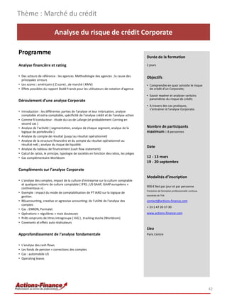Thème : Marché du crédit

                           Analyse du risque de crédit Corporate

Programme
                                                                                            Durée de la formation
Analyse financière et rating                                                                2 jours


• Des acteurs de référence : les agences. Méthodologie des agences ; la cause des           Objectifs
  principales erreurs
• Les scores : américains ( Z score) , de marché ( KMV)                                     • Comprendre en quoi consiste le risque
• Effets possibles du rapport Dodd Franck pour les utilisateurs de notation d’agence          de crédit d’un Corporate;

                                                                                            • Savoir repérer et analyser certains
                                                                                              paramètres du risque de crédit;
Déroulement d’une analyse Corporate
                                                                                            • A travers des cas pratiques,
                                                                                              s’entrainer à l’analyse Corporate.
• Introduction : les différentes parties de l’analyse et leur imbrication, analyse
  comptable et extra-comptable, spécificité de l’analyse crédit et de l’analyse action
• Comme fil conducteur : étude du cas de Lafarge (et probablement Corning en
  second cas )
• Analyse de l’activité ( segmentation, analyse de chaque segment, analyse de la            Nombre de participants
  logique de portefeuille )                                                                 maximum : 8 personnes
• Analyse du compte de résultat (jusqu’au résultat opérationnel)
• Analyse de la structure financière et du compte du résultat opérationnel au
  résultat net) ; analyse du risque de liquidité.
                                                                                            Date
• Analyse du tableau de financement (cash flow statement)
• Calcul de ratios, le principe, typologie de sociétés en fonction des ratios, les pièges
• Cas complémentaire Worldcom                                                               12 - 13 mars
                                                                                            19 - 20 septembre
Compléments sur l’analyse Corporate
                                                                                            Modalités d’inscription
• L’analyse des comptes, impact de la culture d’entreprise sur la culture comptable
  et quelques notions de culture comptable ( IFRS ; US GAAP, GAAP européens «
                                                                                            900 € Net par jour et par personne
  continentaux ») .
                                                                                            Prestation de formation professionnelle continue
• Exemple : impact du mode de comptabilisation de PT IARD sur la logique de
  gestion.                                                                                  exonérée de TVA

• Misaccounting, creative or agressive accounting; de l’utilité de l’analyse des            contact@actions-finance.com
  comptes
                                                                                            + 33 1 47 20 37 30
• Cas : ENRON, Parmalat
• Opérations « régulières » mais douteuses                                                  www.actions-finance.com
• Prêts emprunts de titres intragroupe ( AIG ) , tracking stocks (Worldcom)
• Covenants et effets auto réalisateurs
                                                                                            Lieu
Approfondissement de l’analyse fondamentale                                                 Paris Centre


•   L’analyse des cash flows
•   Les fonds de pension + corrections des comptes
•   Cas : automobile US
•   Operating leases




                                                                                                                                               42
 