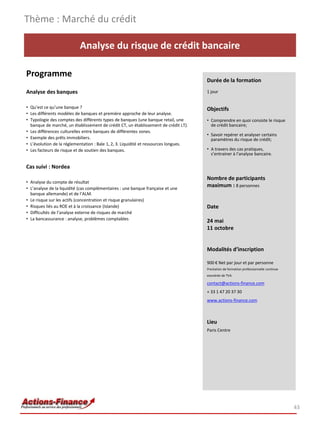 Thème : Marché du crédit

                           Analyse du risque de crédit bancaire

Programme
                                                                                      Durée de la formation
Analyse des banques                                                                   1 jour


• Qu’est ce qu’une banque ?                                                           Objectifs
• Les différents modèles de banques et première approche de leur analyse.
• Typologie des comptes des différents types de banques (une banque retail, une       • Comprendre en quoi consiste le risque
  banque de marché, un établissement de crédit CT, un établissement de crédit LT).      de crédit bancaire;
• Les différences culturelles entre banques de différentes zones.
                                                                                      • Savoir repérer et analyser certains
• Exemple des prêts immobiliers.                                                        paramètres du risque de crédit;
• L’évolution de la réglementation : Bale 1, 2, 3. Liquidité et ressources longues.
• Les facteurs de risque et de soutien des banques.                                   • A travers des cas pratiques,
                                                                                        s’entrainer à l’analyse bancaire.

Cas suivi : Nordea
                                                                                      Nombre de participants
• Analyse du compte de résultat
• L’analyse de la liquidité (cas complémentaires : une banque française et une
                                                                                      maximum : 8 personnes
  banque allemande) et de l’ALM.
• Le risque sur les actifs (concentration et risque granulaires)
• Risques liés au ROE et à la croissance (Islande)                                    Date
• Difficultés de l’analyse externe de risques de marché
• La bancassurance : analyse, problèmes comptables                                    24 mai
                                                                                      11 octobre


                                                                                      Modalités d’inscription

                                                                                      900 € Net par jour et par personne
                                                                                      Prestation de formation professionnelle continue
                                                                                      exonérée de TVA

                                                                                      contact@actions-finance.com
                                                                                      + 33 1 47 20 37 30
                                                                                      www.actions-finance.com



                                                                                      Lieu
                                                                                      Paris Centre




                                                                                                                                         43
 