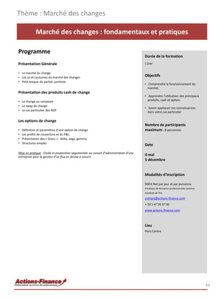 Thème : Marché des changes

             Marché des changes : fondamentaux et pratiques

Programme
                                                                                       Durée de la formation
Présentation Générale                                                                  1 jour

• Le marché du change
• Les us et coutumes du marché des changes
                                                                                       Objectifs
• Petit lexique du parfait cambiste
                                                                                       • Comprendre le fonctionnement du
                                                                                         marché;
Présentation des produits cash de change
                                                                                       • Apprendre l’utilisation des principaux
• Le change au comptant                                                                  produits, cash et option;
• Le swap de change
                                                                                       • Savoir appliquer ces connaissances
• Le cas particulier des NDF                                                             dans votre cas particulier

Les options de change
                                                                                       Nombre de participants
•   Définition et paramètres d’une option de change                                    maximum : 8 personnes
•   Les profils de couverture et du P&L
•   Présentation des « Grecs » : delta, vega, gamma
•   Structures simples
                                                                                       Date
Mise en pratique : Etude et proposition argumentée au conseil d’administration d’une
entreprise pour la gestion d’un flux en devise à couvrir
                                                                                       4 mai
                                                                                       5 décembre


                                                                                       Modalités d’inscription

                                                                                       900 € Net par jour et par personne
                                                                                       Prestation de formation professionnelle continue
                                                                                       exonérée de TVA

                                                                                       contact@actions-finance.com
                                                                                       + 33 1 47 20 37 30
                                                                                       www.actions-finance.com



                                                                                       Lieu
                                                                                       Paris Centre




                                                                                                                                          44
 