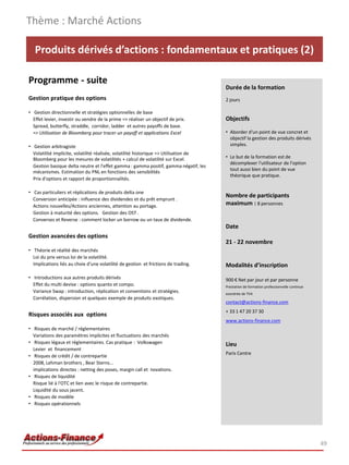 Thème : Marché Actions

   Produits dérivés d’actions : fondamentaux et pratiques (2)

Programme - suite
                                                                                       Durée de la formation
Gestion pratique des options                                                           2 jours

• Gestion directionnelle et stratégies optionnelles de base
  Effet levier, investir ou vendre de la prime => réaliser un objectif de prix.        Objectifs
  Spread, butterfly, straddle, corridor, ladder et autres payoffs de base.
  => Utilisation de Bloomberg pour tracer un payoff et applications Excel              • Aborder d'un point de vue concret et
                                                                                         objectif la gestion des produits dérivés
• Gestion arbitragiste                                                                   simples.
  Volatilité implicite, volatilité réalisée, volatilité historique => Utilisation de
  Bloomberg pour les mesures de volatilités + calcul de volatilité sur Excel.          • Le but de la formation est de
                                                                                         décomplexer l'utilisateur de l'option
  Gestion basique delta neutre et l'effet gamma : gamma positif, gamma négatif, les
                                                                                         tout aussi bien du point de vue
  mécanismes. Estimation du PNL en fonctions des sensibilités
                                                                                         théorique que pratique.
  Prix d'options et rapport de proportionnalités.

• Cas particuliers et réplications de produits delta one
                                                                                       Nombre de participants
  Conversion anticipée : influence des dividendes et du prêt emprunt .
  Actions nouvelles/Actions anciennes, attention au portage.                           maximum : 8 personnes
  Gestion à maturité des options. Gestion des OST .
  Converses et Reverse : comment locker un borrow ou un taux de dividende.
                                                                                       Date
Gestion avancées des options
                                                                                       21 - 22 novembre
• Théorie et réalité des marchés
  Loi du prix versus loi de la volatilité.
  Implications liés au choix d'une volatilité de gestion et frictions de trading.      Modalités d’inscription
• Introductions aux autres produits dérivés                                            900 € Net par jour et par personne
  Effet du multi devise : options quanto et compo.                                     Prestation de formation professionnelle continue
  Variance Swap : introduction, réplication et conventions et stratégies.              exonérée de TVA
  Corrélation, dispersion et quelques exemple de produits exotiques.
                                                                                       contact@actions-finance.com
                                                                                       + 33 1 47 20 37 30
Risques associés aux options
                                                                                       www.actions-finance.com
• Risques de marché / réglementaires
  Variations des paramètres implicites et fluctuations des marchés
• Risques légaux et réglementaires. Cas pratique : Volkswagen                          Lieu
  Levier et financement
                                                                                       Paris Centre
• Risques de crédit / de contrepartie
  2008, Lehman brothers , Bear Sterns...
  implications directes : netting des poses, margin call et novations.
• Risques de liquidité
  Risque lié à l'OTC et lien avec le risque de contrepartie.
  Liquidité du sous jacent.
• Risques de modèle
• Risques opérationnels




                                                                                                                                          49
 