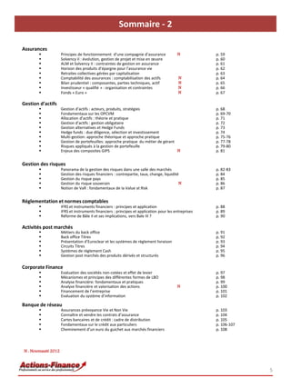 Sommaire - 2

Assurances
                    Principes de fonctionnement d’une compagnie d’assurance             N            p. 59
                    Solvency II : évolution, gestion de projet et mise en œuvre                      p. 60
                    ALM et Solvency II : contraintes de gestion en assurance                         p. 61
                    Horizon des produits d’épargne pour l’assurance vie                              p. 62
                    Retraites collectives gérées par capitalisation                                  p. 63
                    Comptabilité des assurances : comptabilisation des actifs            N           p. 64
                    Bilan prudentiel : composantes, parties techniques, actif            N           p. 65
                    Investisseur « qualifié » : organisation et contraintes              N           p. 66
                    Fonds « Euro »                                                       N           p. 67
       « Euro »
Gestion d’actifs
                    Gestion d’actifs : acteurs, produits, stratégies                                 p. 68
                    Fondamentaux sur les OPCVM                                                       p. 69-70
                    Allocation d’actifs : théorie et pratique                                        p. 71
                    Gestion d’actifs : gestion obligataire                                           p. 72
                    Gestion alternatives et Hedge Funds                                              p. 73
                    Hedge funds : due diligence, sélection et investissement                         p. 74
                    Multi-gestion: approche théorique et approche pratique                           p. 75-76
                    Gestion de portefeuilles: approche pratique du métier de gérant                  p. 77-78
                    Risques appliqués à la gestion de portefeuille                                   p. 79-80
                    Enjeux des composites GIPS                                      N                p. 81


Gestion des risques
                    Panorama de la gestion des risques dans une salle des marchés                    p. 82-83
                    Gestion des risques financiers : contrepartie, taux, change, liquidité           p. 84
                    Gestion du risque pays                                                           p. 85
                    Gestion du risque souverain                                           N          p. 86
                    Notion de VaR : fondamentaux de la Value at Risk                                 p. 87


Réglementation et normes comptables
                    IFRS et instruments financiers : principes et application                        p. 88
                    IFRS et instruments financiers : principes et application pour les entreprises   p. 89
                    Réforme de Bâle II et ses implications, vers Bale III ?                          p. 90

Activités post marchés
                    Métiers du back office                                                           p. 91
                    Back office Titres                                                               p. 92
                    Présentation d’Euroclear et les systèmes de règlement livraison                  p. 93
                    Circuits Titres                                                                  p. 94
                    Systèmes de règlement Cash                                                       p. 95
                    Gestion post marchés des produits dérivés et structurés                          p. 96

Corporate Finance
                    Evaluation des sociétés non-cotées et effet de levier                            p. 97
                    Mécanismes et principes des différentes formes de LBO                            p. 98
                    Analyse financière: fondamentaux et pratiques                                    p. 99
                    Analyse financière et valorisation des actions                      N            p. 100
                    Financement de l’entreprise                                                      p. 101
                    Evaluation du système d’information                                              p. 102

Banque de réseau
                    Assurances prévoyance Vie et Non Vie                                             p. 103
                    Connaître et vendre les contrats d’assurance                                     p. 104
                    Cartes bancaires et de crédit : cadre de distribution                            p. 105
                    Fondamentaux sur le crédit aux particuliers                                      p. 106-107
                    Cheminement d’un euro du guichet aux marchés financiers                          p. 108




N : Nouveauté 2012



                                                                                                                   5
 