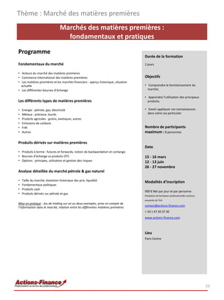 Thème : Marché des matières premières
                                 Marchés des matières premières :
                                   fondamentaux et pratiques
Programme
                                                                                    Durée de la formation
Fondamentaux du marché                                                              2 jours

• Acteurs du marché des matières premières
• Commerce international des matières premières                                     Objectifs
• Les matières premières et les marchés financiers : aperçu historique, situation
  actuelle                                                                          • Comprendre le fonctionnement du
• Les différentes bourses d’échange                                                   marché;

                                                                                    • Apprendre l’utilisation des principaux
Les différents types de matières premières                                            produits;

•   Energie : pétrole, gaz, électricité                                             • Savoir appliquer ces connaissances
•   Métaux : précieux, lourds                                                         dans votre cas particulier
•   Produits agricoles : grains, exotiques, autres
•   Emissions de carbone
•   Frêt                                                                            Nombre de participants
•   Autres                                                                          maximum : 8 personnes

Produits dérivés sur matières premières
                                                                                    Date
• Produits à terme : futures et forwards, notion de backwardation et contango
• Bourses d’échange vs produits OTC                                                 15 - 16 mars
• Options : principes, utilisation et gestion des risques                           12 - 13 juin
                                                                                    26 - 27 novembre
Analyse détaillée du marché pétrole & gaz naturel

•   Taille du marché, évolution historique des prix, liquidité                      Modalités d’inscription
•   Fondamentaux politiques
•   Produits cash
                                                                                    900 € Net par jour et par personne
•   Produits dérivés sur pétrole et gaz
                                                                                    Prestation de formation professionnelle continue
                                                                                    exonérée de TVA
Mise en pratique : Jeu de trading sur un ou deux exemples, prise en compte de
l’information dans le marché, relation entre les différentes matières premières     contact@actions-finance.com
                                                                                    + 33 1 47 20 37 30
                                                                                    www.actions-finance.com



                                                                                    Lieu
                                                                                    Paris Centre




                                                                                                                                       53
 