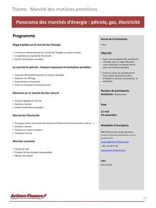 Thème : Marché des matières premières

     Panorama des marchés d’énergie : pétrole, gaz, électricité

Programme
                                                                                            Durée de la formation
Regard global sur le marché de l’énergie                                                    1 jour


• Les facteurs dimensionnant du marché de l’énergie au niveau mondial                       Objectifs
• La spécificité du marché de l’Electricité
• Scénarii d’évolutions possibles                                                           • Avoir une vue globale des marchés de
                                                                                              l’énergie sous un angle industriel,
                                                                                              c'est-à-dire liée à un besoin réel et
Le marché du pétrole : facteurs impactant et évolutions possibles                             donc une livraison physique.

                                                                                            • Cerner la vision du marché qu’ont
•   Evolution Demande/Production et impacts possibles                                         leurs clients industriels et donc
•   Evolution du raffinage                                                                    d’adapter le discours, les produits, la
•   Autres facteurs d’évolution                                                               prestation.
•   Focus sur le Gasoil et les biocarburants

                                                                                            Nombre de participants
Eléments sur le marché du Gaz naturel                                                       maximum : 8 personnes

• Structure globale du marché
• Evolution récente                                                                         Date
• Scénarii d’évolutions possibles
                                                                                            11 mai
Marché de l’Electricité                                                                     23 novembre

•   Principaux points structurant du marché de l’Electricité (fonctionnement, acteurs, …)
•   Evolution récente                                                                       Modalités d’inscription
•   Evolution en cours et impacts
                                                                                            900 € Net par jour et par personne
•   Tendances futures
                                                                                            Prestation de formation professionnelle continue
                                                                                            exonérée de TVA
Marchés connexes                                                                            contact@actions-finance.com
                                                                                            + 33 1 47 20 37 30
• Quotas de CO2
                                                                                            www.actions-finance.com
• Produits liés aux énergies renouvelables
• Dérives climatiques

                                                                                            Lieu
                                                                                            Paris Centre




                                                                                                                                               55
 