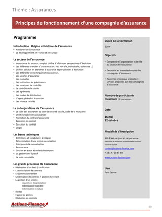 Thème : Assurances

    Principes de fonctionnement d’une compagnie d’assurance

Programme
                                                                                         Durée de la formation
Introduction : Origine et histoire de l’assurance                                        1 jour
• Naissance de l’assurance
• Le développement en France et en Europe
                                                                                         Objectifs
Le secteur de l’assurance
                                                                                         • Comprendre l’organisation et le rôle
•   Importance du secteur : emploi, chiffre d’affaires et perspectives d’évolution
                                                                                           du secteur de l’assurance
•   Les différents branches d’assurance (ex. Vie, non Vie, individuelle, collective …)
•   Chiffres clés sur les branches d’assurance et perspectives d’évolution               • Découvrir les bases techniques des
•   Les différents types d’organismes assureurs                                            compagnies d’assurance
•   Les sociétés d’assurance
•   Les mutuelles                                                                        • Revoir les principaux produits et
•   Les institutions de prévoyance                                                         services proposés par des compagnies
•   Les structures de contrôle                                                             d’assurance
•   Le contrôle de la tutelle
•   Les agréments
•   Les modes de distribution                                                            Nombre de participants
•   L’agent général et le courtier                                                       maximum : 8 personnes
•   Les réseaux salariés

Le cadre juridique de l’assurance
                                                                                         Date
•   Le code des assurances vs code la sécurité sociale, code de la mutualité
•   Droit européen des assurances
•   Formation du contrat d’assurance                                                     16 mai
•   Exécution du contrat                                                                 12 octobre
•   Cessation du contrat
•   Litiges
                                                                                         Modalités d’inscription
Les bases techniques
•   Définitions et vocabulaire à intégrer                                                900 € Net par jour et par personne
•   Détermination d’une prime ou cotisation                                              Prestation de formation professionnelle continue
•   Principes de la mutualisation                                                        exonérée de TVA
•   Réassurance                                                                          contact@actions-finance.com
•   Gestion en euros et unités de comptes
•   La gestion actif / passif                                                            + 33 1 47 20 37 30
•   Le suivi comptable                                                                   www.actions-finance.com

Les grands processus de l’assurance
• Réalisation d’un devis / tarification
                                                                                         Lieu
• La souscription de contrats
                                                                                         Paris Centre
• Le commissionnement
• Modification de contrats / gestion d’avenant
• La gestion d’un sinistre
         Le paiement des prestations
         Indemnisation financière
         Indemnisation en nature
• Rentes
• L’appel de primes
• Résiliation de contrats



                                                                                                                                            59
 