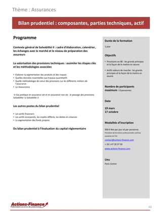 Thème : Assurances

     Bilan prudentiel : composantes, parties techniques, actif

Programme
                                                                                      Durée de la formation

Contexte général de Solvabilité II : cadre d’élaboration, calendrier,                 1 jour
les échanges avec le marché et le niveau de préparation des
assureurs                                                                             Objectifs

                                                                                      • Provisions en BE : les grands principes
La valorisation des provisions techniques : assimiler les étapes clés                   et la façon de le mettre en œuvre
et les méthodologies associées
                                                                                      • Actifs valeurs de marche : les grands
                                                                                        principes et la façon de le mettre en
• Elaborer la segmentation des produits et des risques
                                                                                        œuvre
• Quelles données essentielles aux travaux quantitatifs
• Quelle méthodologie de calcul des provisions sur les différents métiers de
  l’assurance
• La réassurance                                                                      Nombre de participants
                                                                                      maximum : 8 personnes
→ Cas pratique en assurance vie et en assurance non vie : le passage des provisions
Solvabilite I a Solvabilite II
                                                                                      Date
Les autres postes du bilan prudentiel
                                                                                      19 mars
                                                                                      17 octobre
• Les actifs financiers
• Les actifs incorporels, les impôts différés, les dettes et créances
• La segmentation des fonds propres
                                                                                      Modalités d’inscription
Du bilan prudentiel à l’évaluation du capital réglementaire                           900 € Net par jour et par personne
                                                                                      Prestation de formation professionnelle continue
                                                                                      exonérée de TVA

                                                                                      contact@actions-finance.com
                                                                                      + 33 1 47 20 37 30
                                                                                      www.actions-finance.com



                                                                                      Lieu
                                                                                      Paris Centre




                                                                                                                                         65
 