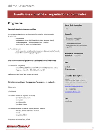 Thème : Assurances

         Investisseur « qualifié » : organisation et contraintes

Programme
                                                                                     Durée de la formation

Typologie des investisseurs qualifiés                                                1 jour


Les compagnies d’assurance de réassurance, les mutuelles & institutions de           Objectifs
prévoyances
          - Assurance vie                                                            • Comprendre le statut d’un
          - Assurance non vie ou IARD (incendie, accident & risques divers)            investisseur « qualifié »
          - Santé (prévoyance). Complémentaires santé & retraite
                                                                                     • Connaître les contraintes
          - Réassurance vie et non vie, crédit caution                                 d’investissement des investisseurs
                                                                                       « qualifiés »
Les fonds de pension
           - Fonds de pension non adossés à un organisme d’assurances. Ex Fonds de
           pension des médecins belges/ taux garanti                                 Nombre de participants
                                                                                     maximum : 8 personnes

Des environnements spécifiques & des contraintes différentes
                                                                                     Date
Les référentiels comptables
           - French GAAP, US GAAP, autres GAAP, normes IFRS (entreprises cotées)
                                                                                     15 mai
           - L’approche bilantielle – Bâle II& III, Solvency I&II
                                                                                     21 septembre

L’adossement actif-passif & le compte de résultat
                                                                                     Modalités d’inscription

                                                                                     900 € Net par jour et par personne
Fonctionnement type. Compagnies d’assurances et mutuelles                            Prestation de formation professionnelle continue
                                                                                     exonérée de TVA

Gouvernance                                                                          contact@actions-finance.com
                                                                                     + 33 1 47 20 37 30
Organisation                                                                         www.actions-finance.com

Les comités concernant la gestion financière
          - Comité d’investissement
                                                                                     Lieu
          - Comite ALM
                                                                                     Paris Centre
          - Comité de crédit
          - Comité des risques

Les interlocuteurs des sociétés de gestion (directs & indirects)
            - Directeur général et directeur financier
            - Gérants
            - Comptables / CAC

Importance des middle/back offices




                                                                                                                                        66
 