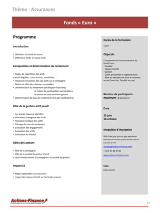 Thème : Assurances

                                                      Fonds « Euro »

Programme
                                                                       Durée de la formation

Introduction                                                           1 jour


• Définition du fonds en euros                                         Objectifs
• Différence fonds en euros et UC
                                                                       Comprendre le fonctionnement du
                                                                       fonds Euro :
Composition et détermination du rendement                              - Fiscalité
                                                                       - Classes d’actifs
                                                                       - Gestion
• Règles de répartition des actifs                                     - Cadre prudentiel et réglementaire
• Actifs éligibles : taux, actions, immobilier …                       - Mise en perspective dans le contexte
• Impact de l'évolution des ces actifs sur la compagnie                actuel (taux bas, fiscalité accrue)
• Notion et rôles des réserves comptables
• Détermination du rendement (enveloppe financière)
                         a) notion de participation aux bénéfices
                         b) notion de taux minimum garanti             Nombre de participants
• Détermination du taux de rendement servi par l'actif général         maximum : 8 personnes

Rôle de la gestion actif passif
                                                                       Date
•   Les grands risques à identifier
                                                                       25 juin
•   Allocation stratégique des actifs
                                                                       18 octobre
•   Allocation tactique des actifs
•   Pilotage du taux de rendement
•   Evaluation des engagements
•   Evaluation des actifs
                                                                       Modalités d’inscription
•   Evaluation du résultat
                                                                       900 € Net par jour et par personne
                                                                       Prestation de formation professionnelle continue
Rôles des acteurs                                                      exonérée de TVA

                                                                       contact@actions-finance.com
• Rôle de la compagnie                                                 + 33 1 47 20 37 30
• Rôle de la société de gestion d'actif                                www.actions-finance.com
• Quel mandat donne la compagnie à la société de gestion


Impact S2                                                              Lieu
                                                                       Paris Centre
• Règles applicables aux assureurs
• Impact des classes d'actifs sur les fonds propres




                                                                                                                          67
 