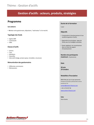 Thème : Gestion d’actifs

                   Gestion d’actifs : acteurs, produits, stratégies

Programme
                                                                           Durée de la formation
Les acteurs                                                                1 jour

• Relation entre gestionnaire, dépositaire, “valorisateur” et le marché.
                                                                           Objectifs
Typologie des fonds                                                        • Comprendre le fonctionnement d’une
                                                                             société de gestion d’actifs;
• Agrées AMF
• Contractuels                                                             • Apprendre les principaux types de
• ARIA                                                                       fonds avec les stratégies associées;

                                                                           • Savoir appliquer ces connaissances
Classes d’actifs                                                             dans le choix de support
                                                                             d’investissement
•   Actions
•   Taux
•   Monétaire                                                              Nombre de participants
•   Diversifiés
                                                                           maximum : 8 personnes
•   Alternatifs (hedge, private equity, immobilier, structures)


Rémunération des gestionnaires                                             Date
• Différentes commissions
• Rétrocessions                                                            20 juin
                                                                           19 octobre


                                                                           Modalités d’inscription

                                                                           900 € Net par jour et par personne
                                                                           Prestation de formation professionnelle continue
                                                                           exonérée de TVA

                                                                           contact@actions-finance.com
                                                                           + 33 1 47 20 37 30
                                                                           www.actions-finance.com



                                                                           Lieu
                                                                           Paris Centre




                                                                                                                              68
 