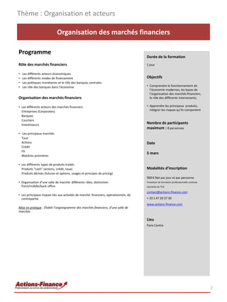 Thème : Organisation et acteurs

                             Organisation des marchés financiers

Programme
                                                                                       Durée de la formation
Rôle des marchés financiers                                                            1 jour

•   Les différents acteurs économiques
•   Les différents modes de financement                                                Objectifs
•   Les politiques monétaires et le rôle des banques centrales
•   Les rôle des banques dans l’économie                                               • Comprendre le fonctionnement de
                                                                                         l’économie modernes, les bases de
                                                                                         l’organisation des marchés financiers,
Organisation des marchés financiers                                                      le rôle des différents intervenants;

• Les différents acteurs des marchés financiers                                        • Apprendre les principaux produits,
  Entreprises (Corporates)                                                               intégrer les risques qu’ils comportent
  Banques
  Courtiers
  Investisseurs                                                                        Nombre de participants
                                                                                       maximum : 8 personnes
• Les principaux marchés
  Taux
  Actions                                                                              Date
  Crédit
  FX
                                                                                       5 mars
  Matières premières

• Les différents types de produits traités
  Produits “cash” (actions, crédit, taux)                                              Modalités d’inscription
  Produits dérivés (futures et options, usages et principes de pricing)
                                                                                       900 € Net par jour et par personne
• Organisation d’une salle de marché: différents rôles, distinction                    Prestation de formation professionnelle continue
  front/middle/back office                                                             exonérée de TVA

                                                                                       contact@actions-finance.com
• Les principaux risques liés aux activités de marché: financiers, opérationnels, de
  contrepartie                                                                         + 33 1 47 20 37 30
                                                                                       www.actions-finance.com
Mise en pratique : Établir l’organigramme des marchés financiers, d’une salle de
marchés

                                                                                       Lieu
                                                                                       Paris Centre




                                                                                                                                          7
 