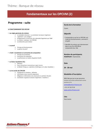 Thème : Banque de réseau

                                    Fondamentaux sur les OPCVM (2)

Programme - suite
                                                                                             Durée de la formation
                                                                                             2 jours
LE FONCTIONNEMENT DES OPCVM

• Les règles générales de création                                                           Objectifs
                 Un préalable nécessaire : La constitution du dossier d’agrément
                 L’agrément « par analogie »
                                                                                             • Comprendre ce qu’est un OPCVM, son
                 Enregistrement et instruction de la demande d’agrément par l’AMF
                                                                                               mode de fonctionnement, comment il
                 La création « physique » de l’OPCVM
                                                                                               est géré
                 Les démarches post-création

                                                                                             • Identifier les acteurs qui interviennent
• Le passif                                                                                    dans la vie d’un OPCVM et
                 Principes de fonctionnement
                                                                                               comprendre leur rôle
                 La gestion du passif

• L’Actif : Constitution et contraintes de composition
                 Principes de constitution                                                  Nombre de participants
                 Contraintes de composition                                                 maximum : 8 personnes
                 La performance en matière de gestion d’actifs

• La Valeur Liquidative (VL)
                 Définition                                                                 Date
                 Cours connu/cours inconnu/cours super inconnu
                 Le Market Timing ou « opérations d’arbitrage sur la valeur liquidative »
                                                                                             29 - 30 mai
• La vie sociale des OPCVM
                 Changement et mutations : Définition
                 Informations et/ou accord du dépositaire                                   Modalités d’inscription
                 Obligations d informations des actionnaires ou porteurs de parts
                 Constitution et gestion du dossier d’agrément « mutations »
                                                                                             900 € Net par jour et par personne
                                                                                             Prestation de formation professionnelle continue
                                                                                             exonérée de TVA

                                                                                             contact@actions-finance.com
                                                                                             + 33 1 47 20 37 30
                                                                                             www.actions-finance.com



                                                                                             Lieu
                                                                                             Paris Centre




                                                                                                                                                70
 