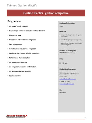 Thème : Gestion d’actifs

                       Gestion d’actifs : gestion obligataire

Programme
                                                        Durée de la formation
• Les taux d’intérêt – Rappel                           2 jours


• Structure par terme de la courbe des taux d’intérêt   Objectifs

• Marchés de taux                                       • Comprendre les principes de gestion
                                                          Taux/Crédit;

• Prix et taux actuariel d’une obligation               • Connaître les principaux sous-jacents;

                                                        • Apprendre les stratégies associées à la
• Taux zéro-coupon                                        gestion obligataire


• Indicateurs de risque d’une obligation
                                                        Nombre de participants
• Gestion active d’un portefeuille obligataire          maximum : 8 personnes

• Performance d’une obligation
                                                        Date

• Les obligations corporate                             21 - 22 juin

• Les obligations indexées sur l’inflation
                                                        Modalités d’inscription
• Les Mortgage Backed Securities
                                                        900 € Net par jour et par personne
                                                        Prestation de formation professionnelle continue
• Gestion indicielle                                    exonérée de TVA

                                                        contact@actions-finance.com
                                                        + 33 1 47 20 37 30
                                                        www.actions-finance.com



                                                        Lieu
                                                        Paris Centre




                                                                                                           72
 