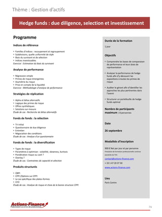 Thème : Gestion d’actifs

      Hedge funds : due diligence, selection et investissement

Programme
                                                                       Durée de la formation
Indices de référence                                                   1 jour

• Familles d’indices : recoupement et regroupement
• Subdivisions, quelle uniformité de style                             Objectifs
• Biais du survivant et de sélection
• Indices investissables                                               • Comprendre les bases de comparaison
Exercice : Estimation du biais du survivant                              de performance et leurs biais de
                                                                         représentation
Analyse de performance
                                                                       • Analyser la performance de hedge
• Régression simple                                                      funds afin d’y découvrir les
• Primes de risque émergentes                                            expositions à toutes les primes de
• Asymétrie du risque                                                    risque
• Prise en compte de la liquidité
Exercice : Méthodologie d’analyse de performance                       • Auditer le gérant afin d’identifier les
                                                                         approches les plus pertinentes dans
Stratégies de réplication                                                l’avenir

• Alpha et bêtas alternatifs                                           • Structurer un portefeuille de hedge
• Logique des primes de risque                                           funds optimal
• Offres synthétiques
• Solutions sur-mesure                                                 Nombre de participants
Étude de cas : Recherche de bêtas alternatifs                          maximum : 8 personnes
Fonds de fonds : la sélection

• Tri initial                                                          Date
• Questionnaire de due diligence
• Entretien                                                            26 septembre
• Négociation des conditions
Étude de cas : Analyse d’un questionnaire

Fonds de fonds : la diversification                                    Modalités d’inscription

• Types de risque                                                      900 € Net par jour et par personne
• Paramètres à optimiser : volatilité, skewness, kurtosis              Prestation de formation professionnelle continue
• Pondération risque ou cash ?                                         exonérée de TVA
• Overlay ?                                                            contact@actions-finance.com
Étude de cas : Contraintes de capacité et sélection
                                                                       + 33 1 47 20 37 30
Produits structurés                                                    www.actions-finance.com

• OBPI
• CPPI /Options sur CPPI
• Le cas spécifique des plates-formes                                  Lieu
• CFO                                                                  Paris Centre
Étude de cas : Analyse de risque et choix de la bonne structure CPPI




                                                                                                                          74
 