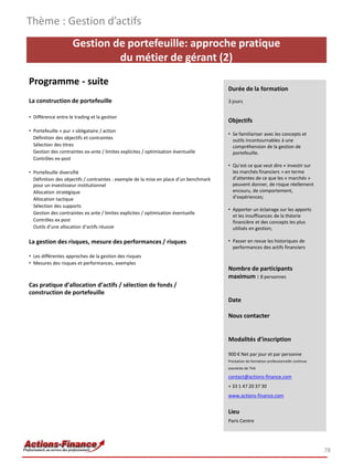 Thème : Gestion d’actifs
                     Gestion de portefeuille: approche pratique
                              du métier de gérant (2)
Programme - suite
                                                                                        Durée de la formation
La construction de portefeuille                                                         3 jours

• Différence entre le trading et la gestion
                                                                                        Objectifs
• Portefeuille « pur » obligataire / action
                                                                                        • Se familiariser avec les concepts et
  Définition des objectifs et contraintes                                                 outils incontournables à une
  Sélection des titres                                                                    compréhension de la gestion de
  Gestion des contraintes ex-ante / limites explicites / optimisation éventuelle          portefeuille.
  Contrôles ex-post
                                                                                        • Qu’est ce que veut dire « investir sur
• Portefeuille diversifié                                                                 les marchés financiers » en terme
  Définition des objectifs / contraintes : exemple de la mise en place d’un benchmark     d’attentes de ce que les « marchés »
  pour un investisseur institutionnel                                                     peuvent donner, de risque réellement
  Allocation stratégique                                                                  encouru, de comportement,
  Allocation tactique                                                                     d’expériences;
  Sélection des supports
                                                                                        • Apporter un éclairage sur les apports
  Gestion des contraintes ex ante / limites explicites / optimisation éventuelle
                                                                                          et les insuffisances de la théorie
  Contrôles ex post                                                                       financière et des concepts les plus
  Outils d’une allocation d’actifs réussie                                                utilisés en gestion;

La gestion des risques, mesure des performances / risques                               • Passer en revue les historiques de
                                                                                          performances des actifs financiers
• Les différentes approches de la gestion des risques
• Mesures des risques et performances, exemples
                                                                                        Nombre de participants
                                                                                        maximum : 8 personnes
Cas pratique d’allocation d’actifs / sélection de fonds /
construction de portefeuille
                                                                                        Date

                                                                                        Nous contacter


                                                                                        Modalités d’inscription

                                                                                        900 € Net par jour et par personne
                                                                                        Prestation de formation professionnelle continue
                                                                                        exonérée de TVA

                                                                                        contact@actions-finance.com
                                                                                        + 33 1 47 20 37 30
                                                                                        www.actions-finance.com


                                                                                        Lieu
                                                                                        Paris Centre




                                                                                                                                           78
 