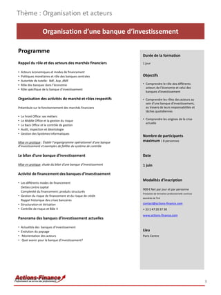 Thème : Organisation et acteurs

                    Organisation d’une banque d’investissement

Programme
                                                                      Durée de la formation
Rappel du rôle et des acteurs des marchés financiers                  1 jour

•   Acteurs économiques et modes de financement
•   Politiques monétaires et rôle des banques centrales               Objectifs
•   Autorités de tutelle: BdF, Acp, AMF
•   Rôle des banques dans l’économie                                  • Comprendre le rôle des différents
                                                                        acteurs de l’économie et celui des
•   Rôle spécifique de la banque d’investissement
                                                                        banques d’investissement

Organisation des activités de marché et rôles respectifs              • Comprendre les rôles des acteurs au
                                                                        sein d’une banque d’investissement,
Préambule sur le fonctionnement des marchés financiers                  au travers de leurs responsabilités et
                                                                        tâches quotidiennes
•   Le Front Office: ses métiers
•   Le Middle Office et la gestion du risque                          • Comprendre les origines de la crise
                                                                        actuelle
•   Le Back Office et le contrôle de gestion
•   Audit, inspection et déontologie
•   Gestion des Systèmes Informatiques
                                                                      Nombre de participants
Mise en pratique : Établir l’organigramme opérationnel d’une banque   maximum : 8 personnes
d’investissement et exemples de faillite du système de contrôle

Le bilan d’une banque d’investissement                                Date

Mise en pratique: étude du bilan d’une banque d’investissement        1 juin

Activité de financement des banques d’investissement
                                                                      Modalités d’inscription
• Les différents modes de financement
  Dettes contre capital
                                                                      900 € Net par jour et par personne
  Complexité du financement: produits structurés
                                                                      Prestation de formation professionnelle continue
• Gestion du risque de financement et du risque de crédit
                                                                      exonérée de TVA
  Rappel historique des crises bancaires
• Structuration et titrisation                                        contact@actions-finance.com
• Contrôle de risque et Bâle II                                       + 33 1 47 20 37 30
                                                                      www.actions-finance.com
Panorama des banques d’investissement actuelles

•   Actualités des banques d’investissement
•   Evolution du paysage                                              Lieu
•   Réorientation des acteurs                                         Paris Centre
•   Quel avenir pour la banque d’investissement?




                                                                                                                         8
 