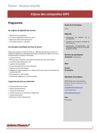 Thème : Gestion d’actifs

                                      Enjeux des composites GIPS

Programme
                                                                                         Durée de la formation
                                                                                         1 jour
Les origines et objectifs des normes
                                                                                         Objectifs
•   Objectifs de la normalisation
•   Les normes AIMR-GIPS de 1987 à nos jours                                             • Comprendre les             objectifs      de     la
                                                                                           normalisation
•   Organes de tutelle et fonctionnement
•   Un standard universel : Gold GIPS                                                    • Connaître les principaux concepts de
                                                                                           mise en œuvre
                                                                                         • Appréhender l’implémentation des
Les concepts et pratiques de mise en œuvre                                                 composites GIBS au sein d’une société
                                                                                           de gestion d’actifs

Chacun des concepts est traité en termes de : définition donnée par les normes et
conditions d’application, présentation des enjeux et critères pour effectuer les choix
d’implémentation exemples et illustrations                                               Nombre de participants
• La notion de firme                                                                     maximum : 8 personnes
• Définitions des composites, de la gestion discrétionnaire, des seuils d’actifs
• Le traitement des poches/carve-out
• La gestion de la portabilité                                                           Date
• Le calcul des performances et des indicateurs
• Fréquence et format du rapport                                                         25 juin
• Obligations et recommandations en matière de communication et d’utilisation de         22 octobre
  la conformité GIPS
• GIPS compliant vs. GIPS verified
• Synthèse des obligations et recommandations                                            Modalités d’inscription

L’approche de mise en conformité                                                         900 € Net par jour et par personne
                                                                                         Prestation de formation professionnelle continue
                                                                                         exonérée de TVA
•   L’implémentation des normes
                                                                                         contact@actions-finance.com
•   Travaux d’implémentation
•   Travaux de maintenance                                                               + 33 1 47 20 37 30
•   La phase d’audit par un vérificateur indépendant                                     www.actions-finance.com
•   Travaux préparatoires
•   Objectifs de l’audit et déroulement                                                  Lieu
                                                                                         Paris Centre




                                                                                                                                                 81
 