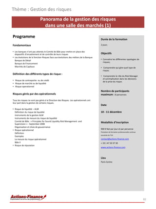 Thème : Gestion des risques
                             Panorama de la gestion des risques
                               dans une salle des marchés (1)

Programme                                                                               Durée de la formation

Fondamentaux                                                                            2 jours

• Les banques n’ont pas attendu le Comité de Bâle pour mettre en place des
  dispositifs d’encadrement et de contrôle de leurs risques                             Objectifs
• Les évolutions de la fonction Risques face aux évolutions des métiers de la Banque:
  Banque de Détail                                                                      • Connaitre les différentes typologies de
                                                                                          risques;
  Banque de Financement
  Marchés de Capitaux                                                                   • Comprendre qui gère quel type de
                                                                                          risque;
Définition des différents types de risque :
                                                                                        • Comprendre le rôle du Risk Manager
                                                                                          et sonimplication dans les décisions
• Risque de contrepartie ou de crédit
                                                                                          de la prise du risque.
• Risque de marché ou de liquidité
• Risque operationnel

                                                                                        Nombre de participants
Risques gérés par des opérationnels                                                     maximum : 8 personnes
Tous les risques ne sont pas gérés à la Direction des Risques. Les opérationnels ont
leur part dans la gestion de certains risques.
                                                                                        Date
• Risque de liquidité – ALM
  Définition du risque de liquidité                                                     10 - 11 décembre
  Instruments de la gestion ALM
  Instruments de mesure du risque de liquidité
  Comité de Bâle : « Principles for Sound Liquidity Risk Management and
                                                                                        Modalités d’inscription
  Supervision » - September 2008
  Organisation et choix de gouvernance
• Risque opérationnel                                                                   900 € Net par jour et par personne
                                                                                        Prestation de formation professionnelle continue
  Définition
                                                                                        exonérée de TVA
  Exemples
  La mesure du risque opérationnel                                                      contact@actions-finance.com
  Bâle II                                                                               + 33 1 47 20 37 30
• Risque de réputation
                                                                                        www.actions-finance.com



                                                                                        Lieu
                                                                                        Paris Centre




                                                                                                                                           82
 