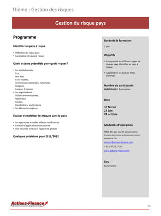Thème : Gestion des risques

                                            Gestion du risque pays

Programme
                                                                 Durée de la formation
Identifier un pays à risque                                      1 jour

• Définition du risque pays
• Localisation des pays à risque                                 Objectifs

                                                                 • Comprendre les différents types de
Quels acteurs potentiels pour quels risques?                       risques pays, identifier les pays à
                                                                   risque;
• Les institutionnels :
  Etat,                                                          • Apprendre à les évaluer et les
  Non état,                                                        maîtriser
  Etats hostiles,
  Armées supranationales, nationales,
  Religions,                                                     Nombre de participants
  Faiseurs d’opinion                                             maximum : 8 personnes
• Les organisations :
  Visibles transnationales,
  Nationales,
                                                                 Date
  Locales,
  Clandestines, souterraines
• Les éléments exogènes                                          10 février
                                                                 27 juin
                                                                 24 octobre
Évaluer et maîtriser les risques dans le pays

• Les approches actuelles et leurs insuffisances
• Exemple d’application en entreprise                            Modalités d’inscription
• Une nouvelle tendance: l’approche globale
                                                                 900 € Net par jour et par personne
                                                                 Prestation de formation professionnelle continue
Quelques prévisions pour 2011/2012
                                                                 exonérée de TVA

                                                                 contact@actions-finance.com
                                                                 + 33 1 47 20 37 30
                                                                 www.actions-finance.com



                                                                 Lieu
                                                                 Paris Centre




                                                                                                                    85
 