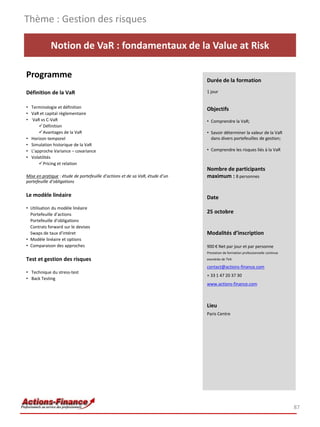 Thème : Gestion des risques

            Notion de VaR : fondamentaux de la Value at Risk

Programme                                                                     Durée de la formation

Définition de la VaR                                                          1 jour


• Terminologie et définition                                                  Objectifs
• VaR et capital règlementaire
• VaR vs C-VaR                                                                • Comprendre la VaR;
      Définition
      Avantages de la VaR                                                    • Savoir déterminer la valeur de la VaR
• Horizon temporel                                                              dans divers portefeuilles de gestion;
• Simulation historique de la VaR
• L’approche Variance – covariance                                            • Comprendre les risques liés à la VaR
• Volatilités
      Pricing et relation
                                                                              Nombre de participants
Mise en pratique : étude de portefeuille d’actions et de sa VaR, étude d’un   maximum : 8 personnes
portefeuille d’obligations

Le modèle linéaire                                                            Date
• Utilisation du modèle linéaire
  Portefeuille d’actions
                                                                              25 octobre
  Portefeuille d’obligations
  Contrats forward sur le devises
  Swaps de taux d’intéret                                                     Modalités d’inscription
• Modèle linéaire et options
• Comparaison des approches                                                   900 € Net par jour et par personne
                                                                              Prestation de formation professionnelle continue
Test et gestion des risques                                                   exonérée de TVA

                                                                              contact@actions-finance.com
• Technique du stress-test
                                                                              + 33 1 47 20 37 30
• Back Testing
                                                                              www.actions-finance.com



                                                                              Lieu
                                                                              Paris Centre




                                                                                                                                 87
 