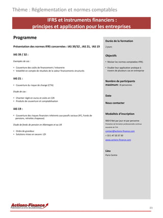 Thème : Réglementation et normes comptables
                           IFRS et instruments financiers :
                    principes et application pour les entreprises
Programme
                                                                                   Durée de la formation
Présentation des normes IFRS concernées : IAS 39/32 , IAS 21, IAS 19               2 jours


IAS 39 / 32 :                                                                      Objectifs
Exemples de cas :                                                                  • Réviser les normes comptables IFRS;

• Couverture des coûts de financement / trésorerie                                 • Etudier leur application pratique à
• Volatilité en compte de résultats de la valeur financements structurés             travers de plusieurs cas en entreprise


IAS 21 :
                                                                                   Nombre de participants
• Couverture du risque de change (CTA)                                             maximum : 8 personnes

Etude de cas :
                                                                                   Date
• Chantier réglé en euros et coûts en CZK
• Produits de couverture et comptabilisation
                                                                                   Nous contacter
IAS 19 :
                                                                                   Modalités d’inscription
• Couverture des risques financiers inhérents aux passifs sociaux (IFC, Fonds de
  pensions, retraites chapeaux)
                                                                                   900 € Net par jour et par personne
Etude de fonds de pension en Allemagne et au UK                                    Prestation de formation professionnelle continue
                                                                                   exonérée de TVA

• Ordre de grandeur                                                                contact@actions-finance.com
• Solutions mises en oeuvre: LDI                                                   + 33 1 47 20 37 30
                                                                                   www.actions-finance.com



                                                                                   Lieu
                                                                                   Paris Centre




                                                                                                                                      89
 