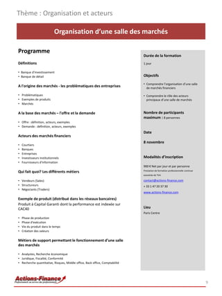 Thème : Organisation et acteurs

                             Organisation d’une salle des marchés

Programme
                                                                              Durée de la formation
Définitions                                                                   1 jour

• Banque d'investissement
• Banque de détail                                                            Objectifs

                                                                              • Comprendre l’organisation d’une salle
A l'origine des marchés - les problématiques des entreprises                    de marchés financiers

• Problématiques                                                              • Comprendre le rôle des acteurs
• Exemples de produits                                                          principaux d’une salle de marchés
• Marchés

A la base des marchés – l'offre et la demande                                 Nombre de participants
                                                                              maximum : 8 personnes
• Offre : définition, acteurs, exemples
• Demande : définition, acteurs, exemples
                                                                              Date
Acteurs des marchés financiers
                                                                              8 novembre
•   Courtiers
•   Banques
•   Entreprises
•   Investisseurs institutionnels                                             Modalités d’inscription
•   Fournisseurs d'information
                                                                              900 € Net par jour et par personne
                                                                              Prestation de formation professionnelle continue
Qui fait quoi? Les différents métiers
                                                                              exonérée de TVA

• Vendeurs (Sales)                                                            contact@actions-finance.com
• Structureurs                                                                + 33 1 47 20 37 30
• Négociants (Traders)
                                                                              www.actions-finance.com

Exemple de produit (distribué dans les réseaux bancaires)
Produit à Capital Garanti dont la performance est indexée sur
CAC40                                                                         Lieu
                                                                              Paris Centre
•   Phase de production
•   Phase d'exécution
•   Vie du produit dans le temps
•   Création des valeurs

Métiers de support permettant le fonctionnement d’une salle
des marchés

• Analystes, Recherche économique
• Juridique, Fiscalité, Conformité
• Recherche quantitative, Risques, Middle office, Back office, Comptabilité




                                                                                                                                 9
 