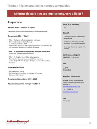 Thème : Réglementation et normes comptables

          Réforme de Bâle II et ses implications, vers Bâle III ?

Programme
                                                                                 Durée de la formation
Réforme Bâle II : Objectifs et enjeux                                            1 jour

• Analyse du nouveau ratio de solvabilité et calendrier prévisionnel
                                                                                 Objectifs
Comparaison Bâle I / Bâle II                                                     • Connaître la réforme de Bâle II dans
                                                                                   son ensemble
• Pilier 1 : l'exigence de fonds propres face aux risques
  D'un ratio Cooke à un ratio McDonough                                          • Maîtriser les différentes approches
  La méthode standard ou IRB ?                                                     introduites par la réforme de Bâle II
  Gestion active des risques et du capital réglementaire par l’utilisation des
  CDS, titrisations et ventes sur le marché secondaire                           • Savoir appréhender les impacts de la
                                                                                   réforme
• Pilier 2 : la procédure de surveillance de la gestion des fonds propres
  Exigences et implications pour les banques
                                                                                 Nombre de participants
• Pilier 3 : la discipline de marché et la transparence                          maximum : 8 personnes
  Réconciliation des vues risques, comptables et financières
  Lecture des portefeuilles de risque identique pour toute banque dans
  tous pays
                                                                                 Date

Impacts de la réforme                                                            11 avril
                                                                                 26 octobre
• Sur l’organisation interne
• Sur les opérations clientèle et les stratégies de la banque
• Sur les marchés financiers
                                                                                 Modalités d’inscription
Évolutions réglementaires 2009 – 2010
                                                                                 900 € Net par jour et par personne
                                                                                 Prestation de formation professionnelle continue
Nouveau changement envisagé vers Bâle III                                        exonérée de TVA

                                                                                 contact@actions-finance.com
                                                                                 + 33 1 47 20 37 30
                                                                                 www.actions-finance.com



                                                                                 Lieu
                                                                                 Paris Centre




                                                                                                                                    90
 