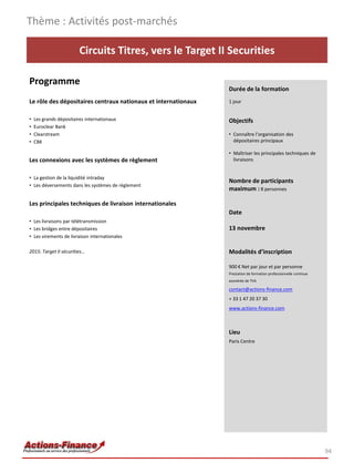 Thème : Activités post-marchés

                         Circuits Titres, vers le Target II Securities

Programme
                                                                Durée de la formation
Le rôle des dépositaires centraux nationaux et internationaux   1 jour


•   Les grands dépositaires internationaux                      Objectifs
•   Euroclear Bank
•   Clearstream                                                 • Connaître l’organisation des
•   CBK                                                           dépositaires principaux

                                                                • Maîtriser les principales techniques de
Les connexions avec les systèmes de règlement                     livraisons


• La gestion de la liquidité intraday
                                                                Nombre de participants
• Les déversements dans les systèmes de règlement
                                                                maximum : 8 personnes

Les principales techniques de livraison internationales
                                                                Date
• Les livraisons par télétransmission
• Les bridges entre dépositaires                                13 novembre
• Les virements de livraison internationales

2015: Target II sécurities…                                     Modalités d’inscription

                                                                900 € Net par jour et par personne
                                                                Prestation de formation professionnelle continue
                                                                exonérée de TVA

                                                                contact@actions-finance.com
                                                                + 33 1 47 20 37 30
                                                                www.actions-finance.com



                                                                Lieu
                                                                Paris Centre




                                                                                                                   94
 