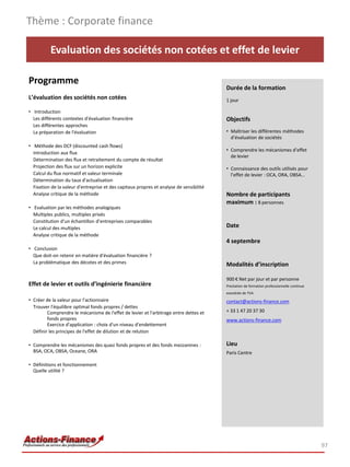 Thème : Corporate finance

          Evaluation des sociétés non cotées et effet de levier

Programme
                                                                                         Durée de la formation
L’évaluation des sociétés non cotées                                                     1 jour

• Introduction
  Les différents contextes d'évaluation financière                                       Objectifs
  Les différentes approches
  La préparation de l'évaluation                                                         • Maîtriser les différentes méthodes
                                                                                           d’évaluation de sociétés
• Méthode des DCF (discounted cash flows)
                                                                                         • Comprendre les mécanismes d’effet
  Introduction aux flux
                                                                                           de levier
  Détermination des flux et retraitement du compte de résultat
  Projection des flux sur un horizon explicite                                           • Connaissance des outils utilisés pour
  Calcul du flux normatif et valeur terminale                                              l’effet de levier : OCA, ORA, OBSA…
  Détermination du taux d'actualisation
  Fixation de la valeur d'entreprise et des capitaux propres et analyse de sensibilité
  Analyse critique de la méthode                                                         Nombre de participants
                                                                                         maximum : 8 personnes
• Evaluation par les méthodes analogiques
  Multiples publics, multiples privés
  Constitution d’un échantillon d’entreprises comparables
  Le calcul des multiples                                                                Date
  Analyse critique de la méthode
                                                                                         4 septembre
• Conclusion
  Que doit-on retenir en matière d'évaluation financière ?
  La problématique des décotes et des primes                                             Modalités d’inscription

                                                                                         900 € Net par jour et par personne
Effet de levier et outils d’ingénierie financière                                        Prestation de formation professionnelle continue
                                                                                         exonérée de TVA
• Créer de la valeur pour l'actionnaire                                                  contact@actions-finance.com
  Trouver l'équilibre optimal fonds propres / dettes
         Comprendre le mécanisme de l'effet de levier et l'arbitrage entre dettes et     + 33 1 47 20 37 30
         fonds propres                                                                   www.actions-finance.com
         Exercice d'application : choix d'un niveau d'endettement
  Définir les principes de l'effet de dilution et de relution

• Comprendre les mécanismes des quasi fonds propres et des fonds mezzanines :            Lieu
  BSA, OCA, OBSA, Oceane, ORA                                                            Paris Centre

• Définitions et fonctionnement
  Quelle utilité ?




                                                                                                                                            97
 