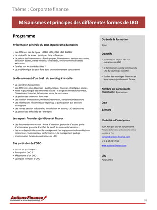 Thème : Corporate finance

       Mécanismes et principes des différentes formes de LBO

Programme
                                                                                      Durée de la formation
Présentation générale du LBO et panorama du marché                                    1 jour

• Les différents cas de figure : LMBO, LMBI, OBO, LBO, BIMBO
• Le triple effet de levier : juridique, fiscal et financier
                                                                                      Objectifs
• La palette des financements : fonds propres, financements seniors, mezzanine,
                                                                                      • Maîtriser les enjeux liés aux
  titrisation d'actifs, crédit vendeur, crédit relais, refinancement de dettes
  existantes...                                                                         opérations de LBO
• Quelles sont les sociétés cibles ?
                                                                                      • Se familiariser avec la technique du
• La problématique du deal-flow dans un environnement concurrentiel                     LBO du sourcing à la sortie

                                                                                      • Etudier des montages financiers et
Le déroulement d’un deal : du sourcing à la sortie                                      leurs aspects juridiques et fiscaux.

• Le calendrier d'acquisition
• Les différentes due-diligences : audit juridique, financier, stratégique, social…   Nombre de participants
• Poids et psychologie des différents acteurs : le dirigeant vendeur/repreneur,
  l’investisseur financier, le banquier senior, le mezzaneur...
                                                                                      maximum : 8 personnes
• La gestion des covenants bancaires
• Les relations investisseurs/vendeurs/repreneurs, banquiers/investisseurs
• Les informations réclamées par reporting, la participation aux décisions            Date
  stratégiques
• Les sorties : cession industrielle, introduction en bourse, LBO secondaires
                                                                                      23 mars
• La gestion des difficultés de l’entreprise

Les aspects financiers juridiques et fiscaux
                                                                                      Modalités d’inscription
• Les documents contractuels : lettre d’intention, protocole d’accord, pacte
  d'actionnaires, garantie d’actif et de passif, les covenants bancaires...           900 € Net par jour et par personne
• Les accords particuliers avec le management : les engagements demandés (non         Prestation de formation professionnelle continue
  concurrence, business plan, performance...), le management package                  exonérée de TVA
• L’optimisation fiscale des opérations de LBO                                        contact@actions-finance.com
                                                                                      + 33 1 47 20 37 30
Cas particulier de l’OBO
                                                                                      www.actions-finance.com
•   Qu’est-ce qu’un OBO ?
•   Pourquoi un OBO ?
•   Mécanismes d’un OBO                                                               Lieu
•   Quelques exemples d’OBO                                                           Paris Centre




                                                                                                                                         98
 