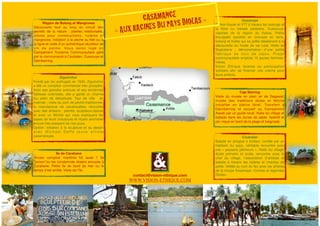 Région de Bolong et Mangroves 
Découverte tout au long du circuit des 
secrets de la nature : plantes médicinales, 
arbres pour constructions, rizières et 
mangroves. Initiation à la pêche au filet ou à 
la ligne et visite d’un authentique récolteur de 
vin de palme. Vous serez logé en 
Campement Tourisme Communautaire géré 
par la communauté à Coubalan, Oussouye et 
Djemberring. 
Ziguinchor 
Fondé par les portugais en 1645, Ziguinchor 
a été un comptoir commercial très prospère. 
Avec ses grandes avenues et ses anciennes 
bâtisses coloniales, elle a gardé un charme 
fou plein de désuétude. Tour de ville en 
matinée ; visite du port de pêche traditionnel, 
la manufacture de cacahouètes, rencontre 
avec des artisans : peintre, sculpteurs,épices 
et avec un fétiche qui vous expliquera les 
bases de leurs croyances et rituels animistes 
encore très pressent de nos jours. 
Option: initiation à la sculpture et au dessin 
a v e c Mi c h a e l Da f f é j e u n e a r t i s t e 
casamançais. 
Oussouye 
Option Kayak et VTT à travers les bolongs et 
la fôret ou balade pédestre. Oussouye, 
capitale de la région du Kassa. Petite 
bourgade paisible en brousse en terre, 
bolong et forêts qui se prête idéalement à la 
découverte du mode de vie rural. Visite de 
Seghalene ; démonstration d’une petite 
fabr ique de noix de cajou. Projet 
communautaire emploie 15 jeunes femmes-mères. 
Vision Ethique reverse sa participation 
solidaire afin de financer une crèche pour 
leurs enfants. 
Cap Skirring 
Visite du musée en plein air de Sagawat: 
musée des traditions diolas et fétiche 
installée en pleine fôret. Transfert à 
Djemberring et accueil au Campement 
Asseb par un guide local. Visite du village et 
ballade dans les dunes de sable. Apéritif et 
pic-nique en bord de la plage et baignade. 
Coubalan 
Balade en pirogue à moteur, contée par un 
habitant du pays, véritable rencontre avec 
ces « paysans pêcheurs ». Visite du village: 
école primaire et lycée, rencontre avec le 
chef du village, l’association d’artistes et 
balade à travers les rizières et champs de 
paille. Veillée au coin du feu avec les artistes 
de la troupe Essamaye «Contes et légendes 
Diolas». 
Ile de Carabane 
Ancien comptoir maritime fût aussi l’ île 
"prison"ou les condamnés étaient envoyés à 
Carabane. Petite île de bord de mer ou le 
temps s’est arrêté. Visite de l’île. 
CASAMANCE 
« AUX RACINES DU PAYS DIOLAS » 
lll#k^h^dc"Zi]^fjZ#Xdb 
cV&T_obrochunre2012t.indad 1 ct@vision-ethique.co27/04/1m2 15:52:48 
WWW.VISION-ETHIQUE.COM 
