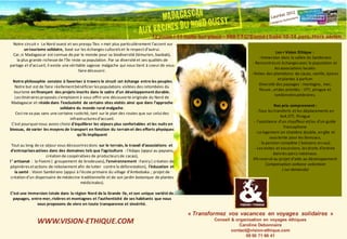 Notre circuit « Le Nord ouest et ses presqu ‘îles » met plus particulièrement l’accent sur 
un tourisme solidaire, basé sur les échanges culturels et le respect d’autrui. 
Car, si Madagascar est connue de par le monde pour sa biodiversité (lémurien, baobab), 
la plus grande richesse de l’île reste sa population. Par sa diversité et ses qualités de 
partage et d’accueil, il existe une véritable sagesse malgache qui nous tient à coeur de vous 
faire découvrir. 
Notre philosophie consiste à favoriser à travers le circuit cet échange entre les peuples. 
Notre but est de faire réellement bénéficier les populations visitées des retombées du 
tourisme en finançant des projets inscrits dans le cadre d’un développement durable. 
Les itinéraires proposés s'emploient à vous offrir une découverte originale du Nord de 
Madagascar et réside dans l’exclusivité de certains sites visités ainsi que dans l’approche 
solidaire du monde rural malgache. 
Ceci ne va pas sans une certaine rusticité, tant sur le plan des routes que sur celui des 
infrastructures d'accueil. 
C’est pourquoi nous avons choisi d'équilibrer les séjours plus confortables et les nuits en 
bivouac, de varier les moyens de transport en fonction du terrain et des efforts physiques 
qu'ils impliquent 
Tout au long de ce séjour vous découvrirez donc sur le terrain, le travail d’associations et 
d’entreprises actives dans des domaines tels que l’agriculture : l’Adaps (appui au paysans, 
création de coopératives de producteurs de cacao), 
l ‘ artisanat : la Fivemi ( groupement de brodeuses), l’environnement :Faniry ( création de 
pépinières et actions de reboisement afin de lutter contre la déforestation), l’éducation et 
la santé : Vision Sambirano (appui à l’école primaire du village d’Ambobaka ; projet de 
création d’un dispensaire de médecine traditionnelle et de son jardin botanique de plantes 
médicinales). 
C’est une immersion totale dans la région Nord de la Grande Ile, et son unique variété de 
paysages, entre mer, rivières et montagnes et l’authenticité de ses habitants que nous 
vous proposons de vivre en toute transparence et sincérité. 
« Transformez vos vacances en voyages solidaires » 
Conseil & organisation en voyages éthiques 
Caroline Debonnaire 
contact@vision-ethique.com 
09 50 71 66 41 
Madagascar : « Aux racines du Nord Ouest » 
WWW.VISION-ETHIQUE.COM 
12 jours / 11 nuits sur place - 989 TTC*Euros ( base 10-14 pers. Hors aérien 
Les + Vision Ethique : 
- Immersion dans la vallée du Sambirano 
- Rencontres et échanges avec la population et 
les associations locales 
- Visites des plantations de cacao, vanille, épices 
et plantes à parfum 
Diversité des paysages : montagne, mer, 
fleuve...et des activités : VTT, pirogue et 
randonnées pédestres. 
Nos prix comprennent : 
- Tous les transferts et les déplacements en 
4x4,VTT, Pirogue 
- l'assistance d'un chauffeur et/ou d'un guide 
francophone 
- Le logement en chambre double, en gîte et 
sous tente pour les bivouacs, 
- la pension complète ( boissons en sus). 
- Les visites et excursions, les droits d'entrée 
dans les parcs nationaux. 
3% reversé au projet d'aide au développement 
Compensation carbone volontaire 
( sur demande) 
 