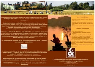 Ce pays qui s’étire comme un dragon est, selon la légende, celui des « enfants 
du dragon et de la fée ». C’est sans doute de là que lui viennent tous ses 
contrastes ... 
Le Vietnam ne laisse pas indifférent. Son histoire tourmentée lui a donné 
aujourd’hui toute sa force . Nous vous dévoilerons le visage d’une nation jeune et 
dynamique, résolument orientée vers l’avenir, fière et respectueuse de ses 
ancêtres et profondément ancrée dans ses traditions. 
N’oublions pas qu’Hanoi a fêté en 2010 son premier millénaire ! 
Notre circuit « Parfums du Vietnam » part de Hanoï et vous emmènera découvrir en 
jonque traditionnelle la mythique baie d’Halong puis les contrées des Dao Quan 
Trang, riverains du lac Thac Ba au Nord, puis vous découvrirez la région de Hué, 
l’ancienne capitale littéraire, avant de finir par le Sud du pays et naviguer sur le 
delta du Mékong « la mère des eaux ». 
En partageant ces moments de vie, vous participez à votre façon, à la vie de 
ces projets et à leur évolution. 
En séjournant au bord du lac Tac Ba chez les DAO, dans un éco village à VU LINH *, 
vous PARTICIPEREZ A UN REEL PROJET DE DEVELOPPEMENT ECONOMIQUE, 
SOCIAL ET CULTUREL centré autour de trois axes : 
la formation, l’écotourisme et la préservation de l’environnement. 
Nous proposons de sortir d’un tourisme voyeuriste et de créer de réelles 
expériences humaines basées sur le partage et la compréhension de l’autre. 
* VISION ETHIQUE s’engage à reverser 3% sur le prix du séjour à Vu Linh 
depuis 2009. 
Les + Vision Ethique 
- Rencontre avec les diverses cultures ethniques 
du Nord Vietnam 
- Séjour de 2 jours et participation à LA VIE VU 
LINH sur le lac de Thac Ba chez les Dao Quan 
Trang 
- Compensation carbone volontaire (sur demande) 
Nos prix comprennent 
- Deux transferts aéroport 
- L'hébergement selon les étapes (pension 
complète) 
- Le transport en voiture privée avec chauffeur 
- Les services d’un guide accompagnateur 
- Croisière en bateau sur la Baie d’Halong 
- Assurance accident/hospitalisation sur tout le 
séjour (50 000 USD / personne) offerte 
- Activités : Vélo - Trek - Bateau - Immersion 
culturelle - Rencontre avec les différentes cultures 
ethniques 
- Visites et droit d’entrée selon programme et 
autorisations 
lll#k^h^dc"Zi]^fjZ#Xdb 
« Transformez V&T_brochure2012.indd 1 vos vacances en voyages solidaires 27/04/12 15:52:48 
» 
Conseil & organisation en voyages éthiques 
Caroline Debonnaire 
contact@vision-ethique.com 
09 50 71 66 41 
VIETNAM 
« PARFUMS DU VIETNAM» 
14 jours / 13 nuits sur place ( base 12-14 pers.) : 1280 € TTC (aérien non inclus) 
 