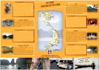 Hanoi 
Visite du musée ethnologique, à la 
découverte des 54 ethnies qui composent 
la population du Vietnam, puis du Temple 
de la littérature (Van Mieu). Rendez vous au 
bar 69, maison traditionnelle chinoise, 
restaurée par les architectes de la mairie de 
Toulouse dans le cadre de la conservation 
du v i eux qua r t i e r. Spe c t a c l e de s 
marionnettes sur l’eau. 
Vu Linh / Thac Ba 
3 Options au choix: 
- Balade en bateau pédalé parmi les 
innombrables îles du lac 
- Trek plus difficile (environ 5 h), pique nique 
en jungle, et cueillette de plantes ethniques 
- Balade tranquille dans les environs à la 
découverte du mode de vie des villageois. 
Hué 
Balade dans la Citadelle de Hué, classée au 
patrimoine de l’humanité. Croisière en 
sampan sur la rivière des parfums à la visite 
des tombeaux des empereurs Khai Dinh et 
Minh Mang du Vietnam. Spectacle de chant 
et musique Ca Hué,art classé par l’UNESCO 
au patrimoine culturel à sauvegarder. 
Phu Quoc 
Installation dans de charmants bungalows 
dispersés dans un jardin tropical en bord de 
mer. 
Temps libre et repos bien mérité après 
l’effervescence des villes dans ce petit havre 
de paix et de calme. 
Bai Tu Long 
Découverte de Bai Tu Long, la soeur jumelle 
méconnue de la baie d’Ha Long, moins 
touristique et plus sauvage. Visite d’ un 
village flottant de pêcheurs. Balade tranquille 
vers l’ile de Cong Do, Détente, baignade et 
kayak sur une plage reculée. Pêche 
nocturne possible. 
Hoi An 
Moment de détente sur la plage. Visite d’un 
village de la soie et centre de Hoi An, vieille 
ville portuaire très animée du 15eme siècle 
petit musée d’Antiquité, pont couvert 
japonais, maison de Phuc Kien, temple 
Quan Cong, la pagode Phuc Thanh, tailleurs 
de la ville. Shopping conseillé. 
Saïgon 
« Saîgon la dynamique !" Tour panoramique 
pour une première découverte. Rebaptisée 
HO CHI MINH Ville en 1976capitale 
économique. La présence française encore 
très marquée par les avenues ombragées 
jalonnées de maisons coloniales, de 
monuments et de jardins coloniaux. Visite du 
quartier colonial de Saigon. 
Cat Ba / Halong 
Visite du marché aux poissons sur l’ île de 
Cat Ba. Croisière La croisière poursuit sur la 
Baie d’Halong à travers le labyrinthe de 
formations karstique de l’archipel et ses 
décors magiques. 
VIETNAM 
« PARFUMS DU VIETNAM » 
lll#k^h^dc"Zi]^fjZ#Xdb 
V&T_brochure2012.indd 1 27/04/12 15:52:48 contact@vision-ethique.com 
WWW.VISION-ETHIQUE.COM 
Vous découvrirez aussi 
Danang - Caibe 
Can Tho - Rach Gia 
 