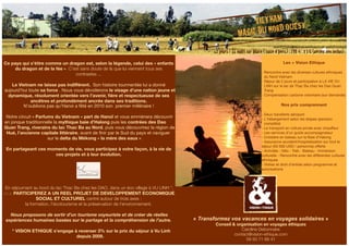 Ce pays qui s’étire comme un dragon est, selon la légende, celui des « enfants 
du dragon et de la fée ». C’est sans doute de là que lui viennent tous ses 
contrastes ... 
Le Vietnam ne laisse pas indifférent. Son histoire tourmentée lui a donné 
aujourd’hui toute sa force . Nous vous dévoilerons le visage d’une nation jeune et 
dynamique, résolument orientée vers l’avenir, fière et respectueuse de ses 
ancêtres et profondément ancrée dans ses traditions. 
N’oublions pas qu’Hanoi a fêté en 2010 son premier millénaire ! 
Notre circuit « Parfums du Vietnam » part de Hanoï et vous emmènera découvrir 
en jonque traditionnelle la mythique baie d’Halong puis les contrées des Dao 
Quan Trang, riverains du lac Thac Ba au Nord, puis vous découvrirez la région de 
Hué, l’ancienne capitale littéraire, avant de finir par le Sud du pays et naviguer 
sur le delta du Mékong « la mère des eaux ». 
En partageant ces moments de vie, vous participez à votre façon, à la vie de 
ces projets et à leur évolution. 
En séjournant au bord du lac Thac Ba chez les DAO, dans un éco village à VU LINH *, 
vous PARTICIPEREZ A UN REEL PROJET DE DEVELOPPEMENT ECONOMIQUE, 
SOCIAL ET CULTUREL centré autour de trois axes : 
la formation, l’écotourisme et la préservation de l’environnement. 
Nous proposons de sortir d’un tourisme voyeuriste et de créer de réelles 
expériences humaines basées sur le partage et la compréhension de l’autre. 
* VISION ETHIQUE s’engage à reverser 3% sur le prix du séjour à Vu Linh 
depuis 2009. 
« MAGIE DU NORD OUEST» 
12 jours / 11 nuits sur place ( base 4 pers.) : 798 € TTC (aérien non inclus) 
Les + Vision Ethique 
VIETNAM 
- Rencontre avec les diverses cultures ethniques 
du Nord Vietnam 
- Séjour de 2 jours et participation à LA VIE VU 
LINH sur le lac de Thac Ba chez les Dao Quan 
Trang 
- Compensation carbone volontaire (sur demande) 
Nos prix comprennent 
- Deux transferts aéroport 
- L'hébergement selon les étapes (pension 
complète) 
- Le transport en voiture privée avec chauffeur 
- Les services d’un guide accompagnateur 
- Croisière en bateau sur la Baie d’Halong 
- Assurance accident/hospitalisation sur tout le 
séjour (50 000 USD / personne) offerte 
- Activités : Vélo - Trek - Bateau - Immersion 
culturelle - Rencontre avec les différentes cultures 
ethniques 
- Visites et droit d’entrée selon programme et 
autorisations 
lll#k^h^dc"Zi]^fjZ#Xdb 
« Transformez V&T_brochure2012.indd 1 vos vacances en voyages solidaires 27/04/12 15:52:48 
» 
Conseil & organisation en voyages éthiques 
Caroline Debonnaire 
contact@vision-ethique.com 
09 50 71 66 41 
 