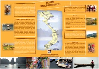 Hanoi 
Visite du musée ethnologique, à la 
découverte des 54 ethnies qui composent 
la population du Vietnam, puis du Temple 
de la littérature (Van Mieu). Rendez vous 
au bar 69, maison traditionnelle chinoise, 
restaurée par les architectes de la mairie 
de Toulouse.Spectacle de marionnettes su 
rl’eau. Cours d’initiation au Taiji. 
Vu Linh 
3 Options au choix: 
- Balade en bateau pédalé parmi les 
innombrables îles du lac 
- Trek plus difficile (environ 5 h), pique 
nique en jungle, et cueillette de plantes 
ethniques 
- Balade tranquille dans les environs à la 
découverte du mode de vie des 
villageois. 
Green Vietnam 
Etape proposant une grande variété de 
paysages sauvages. Le projet Green 
Vietnam de nos amis est entouré de 
collines boisées. Green Vietnam est un 
projet de développement durable axé sur 
l’écologie. Nous sommes accueillis par la 
d y n ami q u e f ami l l e d ’ a g ro n ome s 
vietnamiens qui gère le projet. Randonnée, 
panorama du haut de la colline, et visite de 
la propriété et des voisins. 
Bac Ha 
Au coeur du territoire des H ‘mong fleurs. 
Festival de couleurs, nous ironsà leur 
rencontre dans le village de Lung Phin où 
M. Toa et sa famille nous guiderons. 
VIETNAM 
«MAGIE DU NORD OUEST » 
lll#k^h^dc"Zi]^fjZ#Xdb 
V&T_brochure2012.indd 1 27/04/12 15:52:48 contact@vision-ethique.com 
WWW.VISION-ETHIQUE.COM 
Luc Yen 
Rencontre avec nos amis du « village d’en 
haut » de l’ethnie Dao Rouge lors d’une 
belle balade « jungleuse ». 
Cat Ba / Halong / Baie Tu Long 
Visite du marché aux poissons sur l’ île de 
Cat Ba. La croisière poursuit sur la Baie 
d’Halong à travers le labyrinthe de 
formations karstique de l’archipel et ses 
décors magiques. Découverte de Baie Tu 
Long, la soeur jumelle méconnue de la baie 
d’Ha Long, moins touristique et plus 
sauvage. Visite d’ un village flottant de 
pêcheurs. Balade tranquille vers l’ile de 
Cong Do, Détente, baignade et kayak sur 
une plage reculée. Pêche nocturne 
possible. 
Lung Phin 
En partenariat avec la maison de la culture 
du village de Lung Phin, ethnies H’mong et 
Phu La. Cette maison est au coeur d’un 
site montagneux sublime et totalement 
inconnu du tourisme, l’occasion pour vous 
de découvrir cette région de l’intérieur et 
de participer du coup à l’essor de ce 
nouveau projet social , cul turel et 
économique. 
 