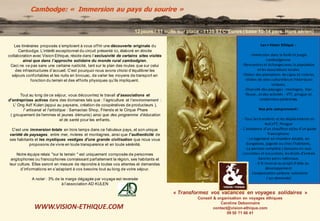Les itinéraires proposés s’emploient à vous of f rir une découverte originale du 
Cambodge. L’intérêt exceptionnel du circuit présenté ici, élaboré en étroite 
collaboration avec Vision Ethique, réside dans l’exclusivité de certains sites visités 
ainsi que dans l’approche solidaire du monde rural cambodgien . 
Ceci ne va pas sans une certaine rusticité, tant sur le plan des routes que sur celui 
des inf rastructures d’accueil. C’est pourquoi nous avons choisi d’équilibrer les 
séjours confortables et les nuits en bivouac, de varier les moyens de transport en 
f onction du terrain et des ef f orts physiques qu’ils impliquent. 
Tout au long de ce séjour, vous découvrirez le travail d’associations et 
d’entreprises actives dans des domaines tels que : l’agriculture et l’environnement : 
L' Ong Adf Kulen (appui au paysans, création de coopératives de producteurs ), 
l' artisanat et l'artistique : Samaotao Shop, Friends et le Cirque Phare 
( groupement de femmes et jeunes démunis) ainsi que des programme d’éducation 
et de santé pour les enfants. 
C’est une immersion totale en trois temps dans ce fabuleux pays, et son unique 
variété de paysages, entre mer, rivières et montagnes, ainsi que l’authenticité de 
ses habitants et les mystiques vestiges d'une grande civilisation que nous vous 
proposons de vivre en toute transparence et en toute sérénité. 
Notre équipe relais "sur le terrain " est uniquement composée de personnes 
anglophones ou f rancophones connaissant parfaitement la région, ses habitants et 
leur culture. Elles seront en mesure de répondre à toutes vos attentes et demandes 
d’inf ormations en s’adaptant à vos besoins tout au long de votre séjour. 
A noter : 3% de la marge dégagée par voyage est reversée 
à l’association AD KULEN 
« Transformez vos vacances en voyages solidaires » 
Conseil & organisation en voyages éthiques 
Caroline Debonnaire 
contact@vision-ethique.com 
09 50 71 66 41 
Cambodge: « Immersion au pays du sourire » 
WWW.VISION-ETHIQUE.COM 
12 jours / 11 nuits sur place - 1135 TTC*Euros ( base 10-14 pers. Hors aérien) 
Les + Vision Ethique : 
- Immersion dans la forêt et jungle 
cambodgienne 
- Rencontres et échanges avec la population 
et les associations locales 
- Visites des plantations de cajou et rizières, 
- Visites de sites culturelles et historiques 
uniques, 
- Diversité des paysages : montagne, mer, 
fleuve...et des activités : VTT, pirogue et 
randonnées pédestres. 
Nos prix comprennent : 
- Tous les transferts et les déplacements en 
4x4,VTT, Pirogue 
- L'assistance d'un chauffeur et/ou d'un guide 
francophone 
- Le logement en chambre double, en 
bungalows, pagode ou chez l’habitants, 
- La pension complète ( boissons en sus). 
- Les visites et excursions, les droits d'entrée 
dans les parcs nationaux. 
- 3 % reversé au projet d'aide au 
développement 
- Compensation carbone volontaire 
( sur demande) 
 