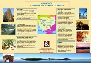 « IMMERSION AU PAYS DU SOURIRE » 
SIEM REAP : 
Découverte de la ville et rencontre les 
femmes de la coopérative SAMATOA. 
Balade dans le vieux marché, visite de la 
pagode Wat Bo. 
Découverte des principaux sites des 
mythiques Temples d’ Angkor en vélo, 
tuk-tuk et à dos d’ éléphants. 
PHNOM KULEN : 
visite du village et présentation de l’ONG 
ADF Kulen qui s’occupe de programmes 
d’éducation et de sante pour les 
enfants(http://www.adfkulen.org). Balade 
0 travers le village et visite des projets de 
l’association. Nuit chez l’habitant ou à la 
pagode. (3h de marche.) 
SRAH DUMREI – BENG MEALEA : 
Randonnée pédestre à travers la 
campagne et les plantations de noix de 
cajou pour découvrir le site exceptionnel 
de Srah Dumrei enfouit dans la jungle . 
Datant du Xe siècle, il représente des 
éléphants et des lions perdus dans une 
jungle dense. 
Nuit chez l’ habitant dans une maison sur 
pilotis 
LE TONLE SAP ( village 
flottant) 
Départ pour le Tonle Sap, le 
Grand Lac du Cambodge, où vous 
observez la vie des villages 
lacustres, les techniques de pêche, 
les viviers et élevages de 
crocodiles privés . Nous 
découvrirons les villages flottants 
et remonterons la Sangker River 
qui longe la réserve d’oiseaux de 
Prek Toal. Nuit chez l ’ habitant 
dans une maison sur pilotis. 
BATTANBAMG : 
Balade dans l’ancienne ville 
coloniale , visite du temple de 
Phnom Banon et de la pagode 
surplombant les rizières. 
Visite de l’ONG 1001 Fontaines 
qui oeuvre a la fourniture d’eau 
potable pour les populations 
locales. Diner a l’école de cirque 
Phare Ponleu Selpak. 
KAMPOT : 
Etape balnéaire au sud du 
pays.Découverte des activités de 
l’association Farmlink qui oeuvre a 
rendre les producteurs de poivre 
autosuffisants. Baignade, bateau et 
kayak dans la rivière Kampot. 
Nuit en bungalow. 
CAMBODGE : 
Caroline Debonnaire 
contact@vision-ethique.com 
09 50 71 66 41 
www.vision-ethique.com 
 