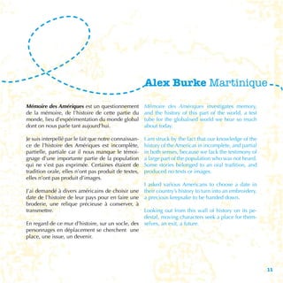 Alex Burke Martinique

Mémoire des Amériques est un questionnement            Mémoire des Amériques investigates memory,
de la mémoire, de l’histoire de cette partie du        and the history of this part of the world, a test
monde, lieu d’expérimentation du monde global          tube for the globalised world we hear so much
dont on nous parle tant aujourd’hui.                   about today.

Je suis interpellé par le fait que notre connaissan-   I am struck by the fact that our knowledge of the
ce de l’histoire des Amériques est incomplète,         history of the Americas in incomplete, and partial
partielle, partiale car il nous manque le témoi-       in both senses, because we lack the testimony of
gnage d’une importante partie de la population         a large part of the population who was not heard.
qui ne s’est pas exprimée. Certaines étaient de        Some stories belonged to an oral tradition, and
tradition orale, elles n’ont pas produit de textes,    produced no texts or images.
elles n’ont pas produit d’images.
                                                  I asked various Americans to choose a date in
J’ai demandé à divers américains de choisir une their country’s history to turn into an embroidery,
date de l’histoire de leur pays pour en faire une a precious keepsake to be handed down.
broderie, une relique précieuse à conserver, à
transmettre.                                      Looking out from this wall of history on its pe-
                                                  destal, moving characters seek a place for them-
En regard de ce mur d’histoire, sur un socle, des selves, an exit, a future.
personnages en déplacement se cherchent une
place, une issue, un devenir.




                                                                                                            11
 