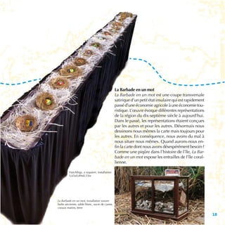 La Barbade en un mot
                                               La Barbade en un mot est une coupe transversale
                                               satirique d’un petit état insulaire qui est rapidement
                                               passé d’une économie agricole à une économie tou-
                                               ristique. L’œuvre évoque différentes représentations
                                               de la région du dix-septième siècle à aujourd’hui.
                                               Dans le passé, les représentations étaient conçues
                                               par les autres et pour les autres. Désormais nous
                                               dessinons nous mêmes la carte mais toujours pour
                                               les autres. En conséquence, nous avons du mal à
                                               nous situer nous mêmes. Quand aurons-nous en-
                                               fin la carte dont nous avons désespérément besoin ?
                                               Comme une piqûre dans l’histoire de l’île, La Bar-
                                               bade en un mot expose les entrailles de l’île coral-
                                               lienne.

        Hatchlings, a requiem, installation
        3,65x0,89x0,33m




La Barbade en un mot, installation sonore
boîte ancienne, sable blanc, sucre de canne,
coraux marins, terre

                                                                                                        15
 