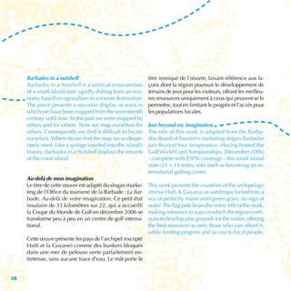 Barbados in a nutshell                                   titre ironique de l’œuvre, faisant référence aux fa-
     Barbados in a Nutshell is a satirical cross-section      çons dont la région poursuit le développement de
     of a small-island state rapidly shifting from an eco-    terrains de jeux pour les visiteurs, offrant les meilleu-
     nomy based on agriculture to a tourist destination.      res ressources uniquement à ceux qui peuvent se le
     The piece presents a souvenir display of ways in         permettre, tout en limitant le progrès et l’accès pour
     which we have been mapped from the seventeenth           les populations locales.
     century until now. In the past we were mapped by
     others and for others. Now we map ourselves for          Just beyond my imagination
     others. Consequently we find it difficult to locate      The title of this work is adapted from the Barba-
     ourselves. Where do we find the map we so despe-         dos Board of Tourism’s marketing slogan Barbados
     rately need. Like a syringe inserted into the island’s   just Beyond Your Imagination. Having hosted the
     history, Barbados in a Nutshell displays the innards     Golf World Cup Championships, (December 2006)
     of the coral island.                                     - complete with ESPN coverage - this small island
                                                              state (21 x 14 miles) sees itself as becoming an in-
                                                              ternational golfing center.
     Au-delà de mon imagination
     Le titre de cette œuvre est adapté du slogan marke-      This work presents the countries of the archipelago
     ting de l’Office du tourisme de la Barbade : La Bar-     (minus Haiti & Guyana) as sand traps locked into a
     bade, Au-delà de votre imagination. Ce petit état        sea of perfectly manicured green grass, no sign of
     insulaire de 33 kilomètres sur 22, qui a accueilli       water. The flag pole bears the ironic title of the work,
     la Coupe du Monde de Golf en décembre 2006 se            making reference to ways in which the region conti-
     transforme peu à peu en un centre de golf interna-       nues to develop play grounds for the visitor, offering
     tional.                                                  the best resources to only those who can afford it,
                                                              while limiting progress and access to local people.
     Cette œuvre présente les pays de l’archipel (excepté
     Haïti et la Guyane) comme des bunkers bloqués
     dans une mer de pelouse verte parfaitement en-
     tretenue, sans aucune trace d’eau. Le mât porte le


16
 
