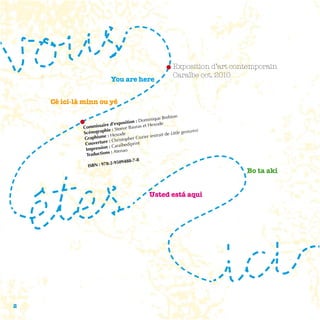 Exposition d’art contemporain
                                                             Caraïbe oct. 2010
                           You are here


    Cé ici-là minn ou yé

                                                    e Brebion
                                           Dominiqu
                       ire d’ex position :            e
             Commissa                      s et Hexod
                                 eve Baura
             Scénog raphie : Ste                                  gestures)
                             exode                  ait de Little
             Gra phisme : H stopher Cozier (extr
                          : Chri
              Couverture araïbediprint
              Impress ion : C
                                   o
                        ns : Atena
              Traductio
                                     8-7-8
                          -2-950948
               ISBN : 978
                                                                                 Bo ta aki


                                                Usted está aqui




2
 
